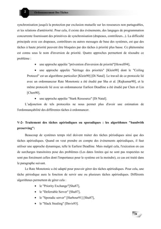 2        Ordonnancement Des Tâches



synchronisation jusqu'à la protection par exclusion mutuelle sur les ressources non partageables,
et les relations d'antériorité. Pour cela, il existe des événements, des langages de programmation
concurrente fournissant des primitives de synchronisation (drapeaux, contrôleurs...). La difficulté
principale avec ces drapeaux, contrôleurs ou autres messages de base des systèmes, est que des
tâches à haute priorité peuvent être bloquées par des tâches à priorité plus basse. Ce phénomène
est connu sous le nom d'inversion de priorité. Quatre approches permettent de résoudre ce
problème :
               •   une approche appelée "prévention d'inversion de priorité"[Howell94],
               •   une approche appelée "héritage des priorités" [Klein90] dont le "Ceiling
         Protocol" est un algorithme particulier [Klein90] [Di Natal]. Le travail de ce protocole lié
         avec un ordonnanceur Rate Monotonic a été étudié par Sha et al. [Rajkumar90], et le
         même protocole lié avec un ordonnanceur Earliest Deadline a été étudié par Chen et Lin
         [Chen90],
               •   une approche appelée "Stark Ressource" [Di Natal].
     L’adjonction de tels protocoles ne nous permet plus d'avoir une estimation de
l'ordonnançabilité des différentes tâches à ordonnancer.


V-2- Traitement des tâches apériodiques ou sporadiques : les algorithmes "bandwith
preserving":

     Beaucoup de systèmes temps réel doivent traiter des tâches périodiques ainsi que des
tâches apériodiques. Quand on veut prendre en compte des événements apériodiques, il faut
utiliser une approche dynamique, telle le Earliest Deadline. Mais malgré cela, l'exécution en cas
de surcharges transitoires pose des problèmes (Les dates limites qui ne sont pas respectées ne
sont pas forcément celles dont l'importance pour le système est la moindre), ce cas est traité dans
le paragraphe suivant.
     Le Rate Monotonic a été adapté pour pouvoir gérer des tâches apériodiques. Pour cela, une
tâche périodique aura la fonction de servir une ou plusieurs tâches apériodiques. Différents
algorithmes permettent de gérer cela :
               •   le "Priority Exchange"[Sha87],
               •   le "Deferrable Server" [Sha87],
               •   le "Sporadic server" [Harbour91] [Sha87],
               •   le "Slack Stealing" [Davis93].


                                                                                             28
 