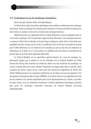 2           Ordonnancement Des Tâches




V-3- Traitements en cas de surcharges transitoires:
       (dus au fait que certaines tâches sont apériodiques).
       Le fait de devoir gérer des tâches apériodiques peut entraîner un phénomène de surcharges
transitoires. Il peut se présenter des situations pour lesquelles il n'est pas possible de respecter les
dates limites, le système est alors dit en exécution de surcharge transitoire.
       Malheureusement, une application directe du Rate Monotonic n'est pas appropriée dans le
cas de telles surcharges. Par exemple dans l'approche Rate Monotonic, une surcharge transitoire
va amener la tâche dont la période est la plus longue à dépasser sa date limite. Cette tâche peut
cependant être plus critique que les autres. La difficulté vient du fait que le concept de priorité
pour le Rate Monotonic est une indication de la période qui peut ne pas être une indication de
l'importance de la tâche vis à vis du système. Ce problème peut être résolu en transformant la
période dans le cas d'une tâche importante [Burns90].
       Le Earliest Deadline est un algorithme optimal lorsqu'il n'y a pas de surcharge. Le
phénomène typique qui se produit en cas de surcharge avec le Earliest Deadline est l'effet
domino [Di Natal]. Pour contrôler les retards des tâches sous des conditions de surcharges, on
associe à chaque tâche une valeur reflétant l'importance de chaque tâche dans le système. Alors
la gestion des tâches à partir de ces valeurs peut être réalisée par l'algorithme de Smith" [Di
Natal]. Malheureusement, les contraintes d'antériorité sur les tâches sont souvent générales. Une
heuristique a été proposée dans le projet SPRING, où les dates limites et les algorithmes de coût
ont été combinés avec d'autres algorithmes pour revoir dynamiquement ces valeurs et accorder
les dates limites avec les contraintes d'antériorité. Certains algorithmes heuristiques, proposés
pour       gérer    les   surcharges,   améliorent   l'exécution   du   Earliest   Deadline   [Livny91]
[Thambidurai89].




                                                                                                29
 