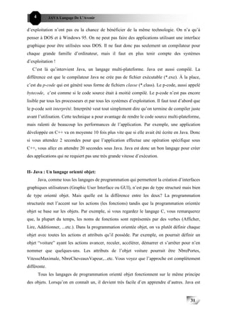 4         JAVA Langage De L’Avenir


d’exploitation n’ont pas eu la chance de bénéficier de la même technologie. On n’a qu’à
penser à DOS et à Windows 95. On ne peut pas faire des applications utilisant une interface
graphique pour être utilisées sous DOS. Il ne faut donc pas seulement un compilateur pour
chaque grande famille d’ordinateur, mais il faut en plus tenir compte des systèmes
d’exploitation !
   C’est là qu’intervient Java, un langage multi-plateforme. Java est aussi compilé. La
différence est que le compilateur Java ne crée pas de fichier exécutable (*.exe). À la place,
c’est du p-code qui est généré sous forme de fichiers classe (*.class). Le p-code, aussi appelé
bytecode, c’est comme si le code source était à moitié compilé. Le p-code n’est pas encore
lisible par tous les processeurs et par tous les systèmes d’exploitation. Il faut tout d’abord que
le p-code soit interprété. Interprété veut tout simplement dire qu’on termine de compiler juste
avant l’utilisation. Cette technique a pour avantage de rendre le code source multi-plateforme,
mais ralenti de beaucoup les performances de l’application. Par exemple, une application
développée en C++ va en moyenne 10 fois plus vite que si elle avait été écrite en Java. Donc
si vous attendez 2 secondes pour que l’application effectue une opération spécifique sous
C++, vous allez en attendre 20 secondes sous Java. Java est donc un bon langage pour créer
des applications qui ne requiert pas une très grande vitesse d’exécution.


II- Java : Un langage orienté objet:
        Java, comme tous les langages de programmation qui permettent la création d’interfaces
graphiques utilisateurs (Graphic User Interface ou GUI), n’est pas de type structuré mais bien
de type orienté objet. Mais quelle est la différence entre les deux? La programmation
structurée met l’accent sur les actions (les fonctions) tandis que la programmation orientée
objet se base sur les objets. Par exemple, si vous regardez le langage C, vous remarquerez
que, la plupart du temps, les noms de fonctions sont représentés par des verbes (Afficher,
Lire, Additionner, ...etc.). Dans la programmation orientée objet, on va plutôt définir chaque
objet avec toutes les actions et attributs qu’il possède. Par exemple, on pourrait définir un
objet “voiture” ayant les actions avancer, reculer, accélérer, démarrer et s’arrêter pour n’en
nommer que quelques-uns. Les attributs de l’objet voiture pourrait être NbrePortes,
VitesseMaximale, NbreCheveauxVapeur,...etc. Vous voyez que l’approche est complètement
différente.
        Tous les langages de programmation orienté objet fonctionnent sur le même principe
des objets. Lorsqu’on en connaît un, il devient très facile d’en apprendre d’autres. Java est


                                                                                            31
 