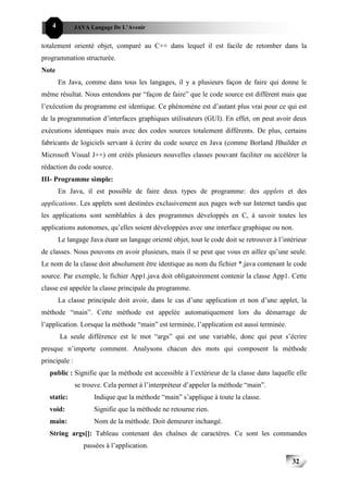 4          JAVA Langage De L’Avenir


totalement orienté objet, comparé au C++ dans lequel il est facile de retomber dans la
programmation structurée.
Note
        En Java, comme dans tous les langages, il y a plusieurs façon de faire qui donne le
même résultat. Nous entendons par “façon de faire” que le code source est différent mais que
l’exécution du programme est identique. Ce phénomène est d’autant plus vrai pour ce qui est
de la programmation d’interfaces graphiques utilisateurs (GUI). En effet, on peut avoir deux
exécutions identiques mais avec des codes sources totalement différents. De plus, certains
fabricants de logiciels servant à écrire du code source en Java (comme Borland JBuilder et
Microsoft Visual J++) ont créés plusieurs nouvelles classes pouvant faciliter ou accélérer la
rédaction du code source.
III- Programme simple:
        En Java, il est possible de faire deux types de programme: des applets et des
applications. Les applets sont destinées exclusivement aux pages web sur Internet tandis que
les applications sont semblables à des programmes développés en C, à savoir toutes les
applications autonomes, qu’elles soient développées avec une interface graphique ou non.
        Le langage Java étant un langage orienté objet, tout le code doit se retrouver à l’intérieur
de classes. Nous pouvons en avoir plusieurs, mais il se peut que vous en aillez qu’une seule.
Le nom de la classe doit absolument être identique au nom du fichier *.java contenant le code
source. Par exemple, le fichier App1.java doit obligatoirement contenir la classe App1. Cette
classe est appelée la classe principale du programme.
        La classe principale doit avoir, dans le cas d’une application et non d’une applet, la
méthode “main”. Cette méthode est appelée automatiquement lors du démarrage de
l’application. Lorsque la méthode “main” est terminée, l’application est aussi terminée.
        La seule différence est le mot “args” qui est une variable, donc qui peut s’écrire
presque n’importe comment. Analysons chacun des mots qui composent la méthode
principale :
   public : Signifie que la méthode est accessible à l’extérieur de la classe dans laquelle elle
               se trouve. Cela permet à l’interpréteur d’appeler la méthode “main”.
   static:           Indique que la méthode “main” s’applique à toute la classe.
   void:             Signifie que la méthode ne retourne rien.
   main:             Nom de la méthode. Doit demeurer inchangé.
   String args[]: Tableau contenant des chaînes de caractères. Ce sont les commandes
                  passées à l’application.

                                                                                              32
 
