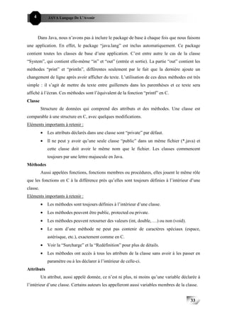 4         JAVA Langage De L’Avenir




        Dans Java, nous n’avons pas à inclure le package de base à chaque fois que nous faisons
une application. En effet, le package “java.lang” est inclus automatiquement. Ce package
contient toutes les classes de base d’une application. C’est entre autre le cas de la classe
“System”, qui contient elle-même “in” et “out” (entrée et sortie). La partie “out” contient les
méthodes “print” et “println”, différentes seulement par le fait que la dernière ajoute un
changement de ligne après avoir afficher du texte. L’utilisation de ces deux méthodes est très
simple : il s’agit de mettre du texte entre guillemets dans les parenthèses et ce texte sera
affiché à l’écran. Ces méthodes sont l’équivalent de la fonction “printf” en C.
Classe
          Structure de données qui comprend des attributs et des méthodes. Une classe est
comparable à une structure en C, avec quelques modifications.
Eléments importants à retenir :
          •   Les attributs déclarés dans une classe sont “private” par défaut.
          •   Il ne peut y avoir qu’une seule classe “public” dans un même fichier (*.java) et
              cette classe doit avoir le même nom que le fichier. Les classes commencent
              toujours par une lettre majuscule en Java.
Méthodes
          Aussi appelées fonctions, fonctions membres ou procédures, elles jouent le même rôle
que les fonctions en C à la différence près qu’elles sont toujours définies à l’intérieur d’une
classe.
Eléments importants à retenir :
          •   Les méthodes sont toujours définies à l’intérieur d’une classe.
          •   Les méthodes peuvent être public, protected ou private.
          •   Les méthodes peuvent retourner des valeurs (int, double, …) ou non (void).
          •   Le nom d’une méthode ne peut pas contenir de caractères spéciaux (espace,
              astérisque, etc.), exactement comme en C.
          •   Voir la “Surcharge” et la “Redéfinition” pour plus de détails.
          •   Les méthodes ont accès à tous les attributs de la classe sans avoir à les passer en
              paramètre ou à les déclarer à l’intérieur de celle-ci.
Attributs
          Un attribut, aussi appelé donnée, ce n’est ni plus, ni moins qu’une variable déclarée à
l’intérieur d’une classe. Certains auteurs les appelleront aussi variables membres de la classe.


                                                                                           33
 