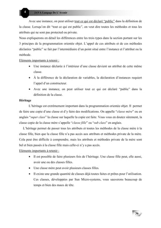4       JAVA Langage De L’Avenir


        Avec une instance, on peut utiliser tout ce qui est déclaré “public” dans la définition de
la classe. Lorsqu’on dit “tout ce qui est public”, on veut dire toutes les méthodes et tous les
attributs qui ne sont pas protected ou private.
Nous expliquerons en détail les différences entre les trois types dans la section portant sur les
3 principes de la programmation orientée objet. L’appel de ces attributs et de ces méthodes
déclarées “public” se fait par l’intermédiaire d’un point situé entre l’instance et l’attribut ou la
méthode.
Eléments importants à retenir :
        •   Une instance déclarée à l’intérieur d’une classe devient un attribut de cette même
            classe.
        •   À la différence de la déclaration de variables, la déclaration d’instances requiert
            l’appel d’un constructeur.
        •   Avec une instance, on peut utiliser tout ce qui est déclaré “public” dans la
            définition de la classe.
Héritage
        L’héritage est extrêmement important dans la programmation orientée objet. Il permet
de faire une copie d’une classe et d’y faire des modifications. On appelle “classe mère” ou en
anglais “super class” la classe sur laquelle la copie est faite. Vous vous en doutez sûrement, la
classe copie de la classe mère s’appelle “classe fille” ou “sub class” en anglais.
   L’héritage permet de passer tous les attributs et toutes les méthodes de la classe mère à la
classe fille, bien que la classe fille n’a pas accès aux attributs et méthodes private de la mère.
Cela peut être difficile à comprendre, mais les attributs et méthodes private de la mère sont
bel et bien passés à la classe fille mais celle-ci n’y a pas accès.
Eléments importants à retenir :
        •   Il est possible de faire plusieurs fois de l’héritage. Une classe fille peut, elle aussi,
            avoir une ou des classes filles.
        •   Une classe mère peut avoir plusieurs classes filles.
        •   Il existe une grande quantité de classes déjà toutes faites et prêtes pour l’utilisation.
            Ces classes, développées par Sun Micro-systems, vous sauverons beaucoup de
            temps et bien des maux de tête.




                                                                                               36
 