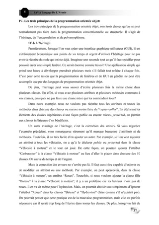 4       JAVA Langage De L’Avenir


IV- Les trois principes de la programmation orientée objet:
        Les trois principes de la programmation orientée objet, sont trois choses qu’on ne peut
normalement pas faire dans la programmation conventionnelle ou structurée. Il s’agit de
l’héritage, de l’encapsulation et du polymorphisme.
        IV.I- L’Héritage:
        Premièrement, lorsque l’on veut créer une interface graphique utilisateur (GUI), il est
extrêmement économique aux points de vu temps et argent d’utiliser l’héritage pour ne pas
avoir à réécrire du code qui existe déjà. Imaginez une seconde tout ce qu’il faut spécifier pour
pouvoir créer une simple fenêtre. Ce serait énorme comme travail! Une application simple qui
prend une heure à développer prendrait plusieurs mois s’il fallait tout refaire à chaque fois.
C’est pour cette raison que la programmation de fenêtres et de GUI en général ne peut être
accomplie que par des langages de programmation orientée objet.
        De plus, l’héritage peut vous sauver d’écrire plusieurs fois la même chose dans
plusieurs classes. En effet, si vous avez plusieurs attributs et plusieurs méthodes communs à
vos classes, pourquoi ne pas faire une classe mère qui les contiendrait tous?
        Dans notre exemple, nous ne voulons pas réécrire tous les attributs et toutes les
méthodes dans chacune des classes ou encore moins faire du “copier-coller”. En déclarant les
éléments des classes supérieures d’une façon public ou encore mieux, protected, on permet
aux classes inférieures d’en bénéficier.
        Un autre avantage de l’héritage, c’est la correction des erreurs. Si vous regardez
l’exemple précédent, vous remarquerez sûrement qu’il manque beaucoup d’attributs et de
méthodes. Toutefois, il est très facile d’en ajouter un autre. Par exemple, si l’on veut rajouter
un attribut à tous les véhicules, on a qu’à le déclarer public ou protected dans la classe
“Véhicule à moteur” et le tour est joué. De cette façon, on pourrait ajouter l’attribut
“Carburateur” à la classe “Véhicule à moteur” au lieu d’aller le placer dans chacune des 10
classes. On sauve du temps et de l’argent.
        Mais la correction des erreurs ne s’arrête pas là. Il faut aussi être capable d’enlever ou
de modifier un attribut ou une méthode. Par exemple, on peut apercevoir, dans la classe
“Véhicule à moteur”, un attribut “Roues”. Toutefois, si nous voulons ajouter la classe fille
“Bateau” à la classe “Véhicule à moteur”, il y a un problème car les bateaux n’ont pas de
roues. Il en va de même pour l’hydravion. Mais, on pourrait choisir tout simplement d’ignorer
l’attribut “Roues” dans les classes “Bateau” et “Hydravion” (faire comme s’il n’existait pas).
On pourrait penser que cette pratique est de la mauvaise programmation, mais elle est parfois
nécessaire car il serait trop long de l’écrire dans toutes les classes. De plus, lorsqu’on fait du

                                                                                            37
 