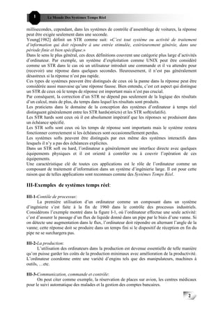 1       Le Monde Des Systèmes Temps Réel                                              222


millisecondes, cependant, dans les systèmes de contrôle d’assemblage de voitures, la réponse
peut être exigée seulement dans une seconde.
Young[1982] définit un STR comme suit: «C’est tout système ou activité de traitement
d’information qui doit répondre à une entrée stimulée, extérieurement générée, dans une
période finie et bien spécifique.»
Dans le sens le plus général, ces deux définitions couvrent une catégorie plus large d’activités
d’ordinateur. Par exemple, un système d’exploitation comme UNIX peut être considéré
comme un STR dans le cas où un utilisateur introduit une commande et il va attendre pour
(recevoir) une réponse dans quelques secondes. Heureusement, il n’est pas généralement
désastreux si la réponse n’est pas rapide.
Ces types de systèmes peuvent être distingués de ceux où la panne dans la réponse peut être
considérée aussi mauvaise qu’une réponse fausse. Bien entendu, c’est cet aspect qui distingue
un STR de ceux où le temps de réponse est important mais n’est pas crucial.
Par conséquent, la correction d’un STR ne dépend pas seulement de la logique des résultats
d’un calcul, mais de plus, du temps dans lequel les résultats sont produits.
Les praticiens dans le domaine de la conception des systèmes d’ordinateur à temps réel
distinguent généralement entre les STR hards(stricts) et les STR soft(relatifs).
Les STR hards sont ceux où il est absolument impératif que les réponses se produisent dans
un échéance spécifié.
Les STR softs sont ceux où les temps de réponse sont importants mais le système restera
fonctionner correctement si les échéances sont occasionnellement perdus.
Les systèmes softs peuvent être distingués par eux même des systèmes interactifs dans
lesquels il n’y a pas des échéances explicites.
Dans un STR soft ou hard, l’ordinateur a généralement une interface directe avec quelques
équipements physiques et il est orienté à contrôler ou à couvrir l’opération de ces
équipements.
Une caractéristique clé de toutes ces applications est le rôle de l’ordinateur comme un
composant de traitement d’information dans un système d’ingénierie large. Il est pour cette
raison que de telles applications sont reconnues comme des Systèmes Temps Réel.

III-Exemples de systèmes temps réel:

III-1-Contôle de processus:
      La première utilisation d’un ordinateur comme un composant dans un système
d’ingénierie s’est faite à la fin de 1960 dans le contrôle des processus industriels.
Considérons l’exemple montré dans la figure I-1, où l’ordinateur effectue une seule activité:
c’est d’assurer le passage d’un flux de liquide donné dans un pipe par le biais d’une vanne. Si
on détecte une augmentation dans le flux, l’ordinateur doit répondre en alternant l’angle de la
vanne; cette réponse doit se produire dans un temps fini si le dispositif de réception en fin du
pipe ne se surchargera pas.

III-2-La production:
       L’utilisation des ordinateurs dans la production est devenue essentielle de telle manière
qu’on puisse garder les coûts de la production minimaux avec amélioration de la productivité.
L’ordinateur coordonne entre une variété d’engins tels que des manipulateurs, machines à
outils, …etc.

III-3-Communication, commande et contrôle:
      On peut citer comme exemple, la réservation de places sur avion, les centres médicaux
pour le suivi automatique des malades et la gestion des comptes bancaires.

                                                                                           2
                                                                                               2
 