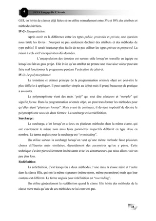 4          JAVA Langage De L’Avenir


GUI, on hérite de classes déjà faites et on utilise normalement entre 5% et 10% des attributs et
méthodes héritées.
IV-2- Encapsulation:
        Après avoir vu la différence entre les types public, protected et private, une question
nous brûle les lèvres : Pourquoi ne pas seulement déclarer des attributs et des méthodes de
type public? Il serait beaucoup plus facile de ne pas utiliser les types private et protected. La
raison à cela est l’encapsulation des données.
                 L’encapsulation des données est surtout utile lorsqu’on travaille en équipe ou
lorsqu’on fait un gros projet. Elle évite qu’un attribut ne prenne une mauvaise valeur pouvant
faire mal fonctionner le programme pendant l’exécution de celui-ci.
IV-3- Le polymorphisme:
        Le troisième et dernier principe de la programmation orientée objet est peut-être le
plus difficile à appliquer. Il peut sembler simple au début mais il prend beaucoup de pratique
à assimiler.
        Le polymorphisme vient des mots “poly” qui veut dire plusieurs et “morphe” qui
signifie forme. Dans la programmation orientée objet, on peut transformer les méthodes pour
qu’elles aient “plusieurs formes”. Mais avant de continuer, il devient impératif de décrire le
polymorphisme sous ses deux formes : La surcharge et la redéfinition.
Surcharge:
        La surcharge, c’est lorsqu’on a deux ou plusieurs méthodes dans la même classe, qui
ont exactement le même nom mais leurs paramètres respectifs diffèrent en type et/ou en
nombre. Le terme anglais pour la surcharge est “overloading”.
        On utilise surtout la surcharge lorsqu’on veut qu’une même méthode fasse plusieurs
choses différentes mais similaires, dépendament des paramètres qu’on y passe. Cette
technique s’avère particulièrement intéressante avec les constructeurs que nous allons voir un
peu plus loin.
Redéfinition:
        La redéfinition, c’est lorsqu’on a deux méthodes, l’une dans la classe mère et l’autre
dans la classe fille, qui ont la même signature (même noms, même paramètres) mais que leur
contenu est différent. Le terme anglais pour redéfinition est “overriding”.
        On utilise généralement la redéfinition quand la classe fille hérite des méthodes de la
classe mère mais qu’une de ces méthodes ne lui convient pas.




                                                                                           38
 