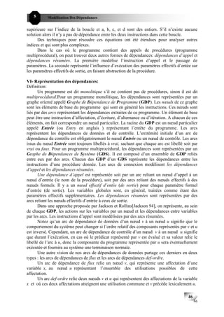 5      Modélisation Des Dépendances


supérieure sur l’indice de la boucle et a, b, c, et d sont des entiers. S’il n’existe aucune
solution alors il n’y a pas de dépendance entre les deux instructions dans cette boucle.
      Des techniques pour résoudre ces équations ont été étendues pour analyser autres
indices et qui sont plus complexes.
      Dans le cas où le programme contient des appels de procédures (programme
multiprocédural), on peut trouver deux autres formes de dépendances: dépendances d’appel et
dépendances résumées. La première modélise l’instruction d’appel et le passage de
paramètres. La seconde représente l’influence d’exécution des paramètres effectifs d’entée sur
les paramètres effectifs de sortie, en faisant abstraction de la procédure.

VI- Représentation des dépendances:
Définition:
       Un programme est dit monolitique s’il ne contient pas de procédures, sinon il est dit
multiprocédural.Pour un programme monolitique, les dépendances sont représentées par un
graphe orienté appelé Graphe de Dépendance de Programme (GDP). Les nœuds de ce graphe
sont les éléments de base du programme qui sont en général les instructions. Ces nœuds sont
liés par des arcs représentant les dépendances extraites de ce programme. Un élément de base
peut être une instruction d’affectation, d’écriture, d’alternance ou d’itération. A chacun de ces
éléments, on fait correspondre un nœud particulier. La racine du GDP est un nœud particulier
appelé Entrée (ou Entry en anglais ) représentant l’entête du programme. Les arcs
représentent les dépendances de données et de contrôle. L’extrémité initiale d’un arc de
dépendance de contrôle est obligatoirement le nœud Entrée ou un nœud de contrôle. Les arcs
issus du nœud Entrée sont toujours libellés à vrai, sachant que chaque arc est libellé soit par
vrai ou faux. Pour un programme multiprocédural, les dépendances sont représentées par un
Graphe de Dépendances de Système (GDS). Il est composé d’un ensemble de GDP reliés
entre eux par des arcs. Chacun des GDP d’un GDS représente les dépendances entre les
instructions d’une procédure donnée. Les arcs de connexion modélisent les dépendances
d’appel et les dépendances résumées.
       Une dépendance d’appel est représentée soit par un arc reliant un nœud d’appel à un
nœud d’entrée (le nom de la procédure), soit par des arcs reliant des nœuds effectifs à des
nœuds formels. Il y a un nœud effectif d’entée (de sortie) pour chaque paramètre formel
d’entrée (de sortie). Les variables globales sont, en général, traitées comme étant des
paramètres effectifs supplémentaires. Les dépendances résumées sont représentées par des
arcs reliant les nœuds effectifs d’entrée à ceux de sortie.
       Dans une approche proposée par Jackson et Rollins[Jackson 94], on représente, au sein
de chaque GDP, les actions sur les variables par un nœud et les dépendances entre variables
par les arcs. Les instructions d’appel sont modélisées par des arcs résumées.
       Notez qu’un arc de dépendance de données d’un nœud v à un nœud u signifie que le
comportement du système peut changer si l’ordre relatif des composants représentés par v et u
est inversé. Cependant, un arc de dépendance de contrôle d’un nœud v à un nœud u signifie
que durant l’exécution, en cas où le prédicat représenté par v est évalué et sa valeur relie le
libellé de l’arc à u, donc la composante du programme représentée par u sera éventuellement
exécutée et fournira au système une terminaison normale.
       Une autre vision de nos arcs de dépendances de données partage ces derniers en deux
types : les arcs de dépendances de flux et les arcs de dépendances def-ordre.
       Un arc de dépendance de flux relie un nœud v, qui représente une affectation d’une
variable x, au nœud u représentant l’ensemble des utilisations possibles de cette
affectation.
       Un arc def-ordre relie deux nœuds v et u qui représentent des affectations de la variable
x et où ces deux affectations atteignent une utilisation commune et v précède lexicalement u.

                                                                                           46
                                                                                                46
 