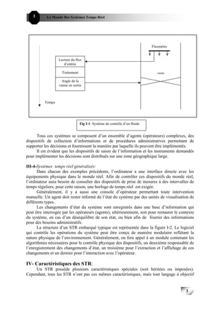 1      Le Monde Des Systèmes Temps Réel                                               333




                                                                            Fluxmètre


                  Lecture du flux
                     d’entrée

                    Traitement                                                 vanne

                    Angle de la
                  vanne en sortie



          Temps




                                 Fig I-1: Système de contrôle d’un fluide


      Tous ces systèmes se composent d’un ensemble d’agents (opérateurs) complexes, des
dispositifs de collection d’informations et de procédures administratives permettant de
supporter les décisions et fournissent la manière par laquelle ils peuvent être implémentés.
      Il est évident que les dispositifs de saisie de l’information et les instruments demandés
pour implémenter les décisions sont distribués sur une zone géographique large.

III-4-Systèmes temps réel généralisés:
      Dans chacun des exemples précédents, l’ordinateur a une interface directe avec les
équipements physique dans le monde réel. Afin de contrôler ces dispositifs du monde réel,
l’ordinateur aura besoin de consulter des dispositifs de prise de mesures à des intervalles de
temps réguliers, pour cette raison, une horloge de temps réel est exigée.
      Généralement, il y a aussi une console d’opérateur permettant toute intervention
manuelle. Un agent doit rester informé de l’état du système par des unités de visualisation de
différents types.
      Les changements d’état du système sont enregistrés dans une base d’information qui
peut être interrogée par les opérateurs (agents), ultérieurement, soit pour restaurer le contexte
du système, en cas d’un déséquilibre de son état, ou bien afin de fournir des informations
pour des besoins administratifs.
      La structure d’un STR embarqué typique est représentée dans la figure I-2. Le logiciel
qui contrôle les opérations du système peut être conçu de manière modulaire reflétant la
nature physique de l’environnement. Généralement, on fera appel à un module contenant les
algorithmes nécessaires pour le contrôle physique des dispositifs, un deuxième responsable de
l’enregistrement des changements d’état, un troisième pour l’extraction et l’affichage de ces
changements et un dernier pour l’interaction avec l’opérateur.

IV- Caractéristiques des STR:
     Un STR possède plusieurs caractéristiques spéciales (soit héritées ou imposées).
Cependant, tous les STR n’ont pas ces mêmes caractéristiques, mais tout langage à objectif


                                                                                            3
                                                                                                3
 