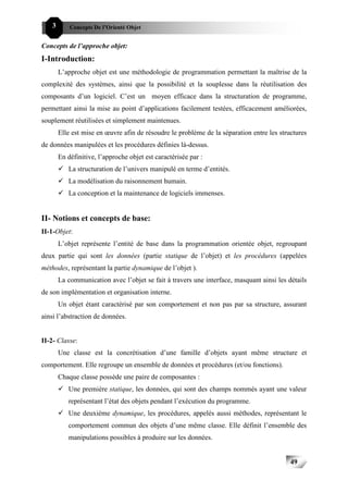 49C   3       Concepts De l’Orienté Objet


Concepts de l’approche objet:
I-Introduction:
          L’approche objet est une méthodologie de programmation permettant la maîtrise de la
complexité des systèmes, ainsi que la possibilité et la souplesse dans la réutilisation des
composants d’un logiciel. C’est un moyen efficace dans la structuration de programme,
permettant ainsi la mise au point d’applications facilement testées, efficacement améliorées,
souplement réutilisées et simplement maintenues.
          Elle est mise en œuvre afin de résoudre le problème de la séparation entre les structures
de données manipulées et les procédures définies là-dessus.
          En définitive, l’approche objet est caractérisée par :
             La structuration de l’univers manipulé en terme d’entités.
             La modélisation du raisonnement humain.
             La conception et la maintenance de logiciels immenses.


II- Notions et concepts de base:
II-1-Objet:
          L’objet représente l’entité de base dans la programmation orientée objet, regroupant
deux partie qui sont les données (partie statique de l’objet) et les procédures (appelées
méthodes, représentant la partie dynamique de l’objet ).
          La communication avec l’objet se fait à travers une interface, masquant ainsi les détails
de son implémentation et organisation interne.
          Un objet étant caractérisé par son comportement et non pas par sa structure, assurant
ainsi l’abstraction de données.


II-2- Classe:
          Une classe est la concrétisation d’une famille d’objets ayant même structure et
comportement. Elle regroupe un ensemble de données et procédures (et/ou fonctions).
          Chaque classe possède une paire de composantes :
             Une première statique, les données, qui sont des champs nommés ayant une valeur
             représentant l’état des objets pendant l’exécution du programme.
             Une deuxième dynamique, les procédures, appelés aussi méthodes, représentant le
             comportement commun des objets d’une même classe. Elle définit l’ensemble des
             manipulations possibles à produire sur les données.


                                                                                             49
 