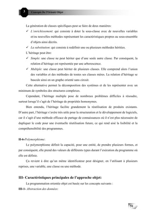 51C   3       Concepts De l’Orienté Objet




          La génération de classes spécifiques peut se faire de deux manières:
             L’enrichissement: qui consiste à doter la sous-classe avec de nouvelles variables
             et/ou nouvelles méthodes représentant les caractéristiques propres au sous-ensemble
             d’objets ainsi décrits.
             La substitution: qui consiste à redéfinir une ou plusieurs méthodes héritées.
          L’héritage peut être:
             Simple: une classe ne peut hériter que d’une seule autre classe. Par conséquent, la
             relation d’héritage est représentée par une arborescence.
             Multiple: une classe peut hériter de plusieurs classes. Elle comprend alors l’union
             des variables et des méthodes de toutes ses classes mères. La relation d’héritage se
             bascule ainsi en un graphe orienté sans circuit.
          Cette alternative permet la décomposition des systèmes et de les représenter avec un
minimum de symboles des structures complexes.
          Cependant, l’héritage multiple pose de nombreux problèmes difficiles à résoudre,
surtout lorsqu’il s’agit de l’héritage de propriétés homonymes.
          Bien entendu, l’héritage facilite grandement la réutilisation de produits existants.
D’autre part, l’héritage s’avère très utile pour la structuration et le développement de logiciels,
car il s’agit d’une méthode efficace de partage de connaissances où il n’est plus nécessaire de
dupliquer le code pour une éventuelle réutilisation future, ce qui rend aisé la lisibilité et la
compréhensibilité des programmes.


II-6-Polymorphisme:
          Le polymorphisme définit la capacité, pour une entité, de prendre plusieurs formes, et
par conséquent, elle prend des valeurs de différents types durant l’exécution du programme où
elle est définie.
          Ça revient à dire qu’un même identificateur peut désigner, en l’utilisant à plusieurs
reprises, une variable, une classe ou une méthode.


III- Caractéristiques principales de l’approche objet:
          La programmation orientée objet est basée sur les concepts suivants :
III-1- Abstraction des données:




                                                                                             51
 