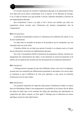 52C   3       Concepts De l’Orienté Objet


          Il n’est plus nécessaire de connaître l’implantation physique et la représentation interne
d’un objet pour qu’on puisse communiquer avec ce dernier, en lui adressant un message.
C’est à l’objet de décider avec quel procédé il exécute l’opération demandée en fonction de
son implémentation physique.
          Bien évidemment, l’accès à un objet se fait à travers une interface qui cache son
organisation interne assurant ainsi l’abstraction des données (manipulation loin de
l’organisation).


III-2- Encapsulation:
          Le principe d’encapsulation consiste en l’abstraction de la définition des objets en vue
de leurs modifications.
          Un objet étant un ensemble de données et de procédures qui les manipulent, qui sont
regroupées dans une seule entité.
          L’interface définie sur cet objet nous permet d’accéder à ses données mais en n’ayant
aucune information concernant son implémentation physique.
          De ce fait, l’encapsulation facilite la production de programmes robustes, résistants aux
changements des représentations des objets, et elle représente un moyen de protection et de
maîtrise de la complexité des systèmes par leur décomposition en composants élémentaires.


III-3- Modularité:
          L’héritage permet le partage du code entre différentes classes, sans avoir à le dupliquer,
assurant ainsi une modularité par différenciation permettant la description d’un nouvel objet,
en exprimant ce que le différencie de celui qu’il spécialise, ce qui assure un minimum
d’interaction avec les autres objets.


III-4- Réutilisation:
          Une propriété importante de l’approche objet permet l’introduction d’objets ou classes
dans une bibliothèque offrant à tout programmeur la possibilité de les utiliser afin de définir
des objets de même type, ou de construire des objets plus spécifiques par spécialisation ou
composition des objets existants, ou faire appel à l’héritage pour la fabrication de classes
spécifiques à partir de celles déjà fournies.




                                                                                              52
 