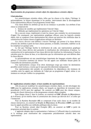 6       Les Dépendances Orientées Objets


Représentation des programmes orientés objets (les dépendances orientées objets):

I-Introduction:
       Les caractéristiques orientées objets, telles que les classes et les objets, l’héritage, le
polymorphisme, la liaison dynamique et les portées, interviennent dans le développement
d’une représentation efficace d’un programme orienté objet.
       Une classe définit les attributs qu’une de ses instances va posséder. Les attributs d’une
classe se composent de:
       1. Instance de variables qui implémentent l’état de l’objet.
       2. Méthodes qui implémentent les opérations sur l’état de l’objet.
       On a souvent conçu, implémenté et testé les classes sans connaître les environnements
d’appel. Par conséquent, une représentation graphique efficace, pour les logiciels orientés
objets, doit se composer d’une représentation des classes qui peuvent être réutilisées dans la
construction de d’autres classes et applications utilisant ces dernières.
       Les classes dérivées sont définies à travers l’héritage, qui permet à la classe dérivée
d’hériter des attributs à partir de leurs classes parentes, et étendre, restreindre, redéfinir ou de
les remplacer en quelque sorte.
       Le fait que l’héritage facilite la réutilisation de code, une représentation graphique
efficace d’une classe dérivée doit permettre la réutilisation des informations d’analyse. La
construction de la représentation d’une classe dérivée doit réutiliser les informations d’analyse
calculées pour les classe de base, et ne détermine que les informations qui sont définies dans
la classe dérivée.
       Le polymorphisme est une caractéristique importante des langages orientés objets, qui
permet à l’exécution (runtime) de choisir l’un des appels aux méthodes faisant partie de
l’ensemble des destinations possibles.
       Une représentation statique d’un choix dynamique exige que toutes les destinations
possibles soient incluses, à moins que le type peut être déterminé statiquement.
       Une représentation doit prendre en considération les dépendances des instances de
variables entre les appels aux méthodes de l’objet par un programme d’appel, même si ces
instances ne sont pas visibles à ce programme.




II- Applications orientées objets et leurs modèles de représentations:
       Afin de pouvoir modéliser les caractéristiques orientées objets, on doit développer des
GDS pour les applications orientées objets, sur lesquels un algorithme de troncature inter-
procédurale [14,23] peut être appliqué. On construit ces GDS pour des classes uniques,
groupes de classes interactives et des programmes orientés objets complets.
       Pour chaque classe C dans le système, on construit un GDC (Graphe de Dépendances
de la Classe), qu’on réutilise dans la construction des classes qui dérivent de C et celles qui
l’instancient.
       Pour un Système Incomplet (SI) se composant d’une seule classe ou un nombre de
classes interactives, on construit un Graphe de Dépendance de Procédure (GDP), qui simule
tous les appels possibles aux méthodes publiques dans la classe.
       Pour un Système orienté objet Complet (SC), on construit un GDP à partir du
programme principal dans le système.
       L’approche adoptée dans la représentation s’intéresse à l’efficacité dans la construction
et le stockage pour réutilisation des composantes précédemment calculée dans une
représentation.

                                                                                              46
 