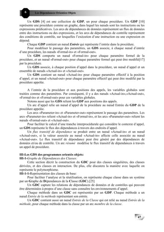 6      Les Dépendances Orientées Objets


      Un GDS [4] est une collection de GDP, un pour chaque procédure. Un GDP [10]
représente une procédure comme un graphe, dans lequel les nœuds sont les instructions ou les
expressions prédicatives. Les arcs de dépendances de données représentent un flux de données
entre des instructions ou des expressions, et les arcs de dépendances de contrôle représentent
des conditions de contrôle, sur lesquelles l’exécution d’une instruction ou une expression en
dépend.
      Chaque GDP contient un nœud Entrée qui représente l’entrée dans la procédure.
      Pour modéliser le passage des paramètres, un GDS associe, à chaque nœud d’entrée
d’une procédure, les nœuds «Formal-in» et «Formal-out».
      Un GDS comporte un nœud «Formal-in» pour chaque paramètre formel de la
procédure, et un nœud «Formal-out» pour chaque paramètre formel qui peut être modifié[17]
par la procédure.
      Un GDS associe, à chaque position d’appel dans la procédure, un nœud d’appel et un
ensemble de nœuds «Actual-in» et «Actual-out».
      Un GDS contient un nœud «Actual-in» pour chaque paramètre effectif à la position
d’appel, et un nœud «Actual-out» pour chaque paramètre effectif qui peut être modifié par la
procédure appelée.

       A l’entrée de la procédure et aux positions des appels, les variables globales sont
traitées comme des paramètres. Par conséquent, il y a des nœuds «Actual-in»,«Actual-out»,
«Formal-in» et «Formal-out» pour ces variables globales.
       Notons aussi que les GDS relient les GDP aux positions des appels.
       Un arc d’appel relie un nœud d’appel de la procédure au nœud Entrée du GDP de la
procédure appelée.
       Les arcs «Parameter-in» et «Parameter-out» représentent le passage des paramètres. Les
arcs «Parameter-in» relient «Actual-in» et «Formal-in», et les arcs «Parameter-out» relient les
nœuds «Formal-out» et «Actual-out».
       Pour faciliter le calcul d’une tranche interprocédurale qui considère le contexte d’appel,
un GDS représente le flux des dépendances à travers des endroits d’appel.
       Un flux transitif de dépendance se produit entre un nœud «Actual-in» et un nœud
«Actual-out», si la valeur associée au nœud «Actual-in» affecte celle associée au nœud
«Actual-out». Le flux transitif de dépendance peut être généré par des dépendances de
données et/ou de contrôle. Un arc résumé modélise le flux transitif de dépendances à travers
un appel de procédure.

III-Les GDS des programmes orientés objets:
III-1-Graphe de Dépendances des Classes:
      Cette section décrit la construction du GDC pour des classes singulières, des classes
dérivées, et des classes en interaction. De plus, elle discutera la manière avec laquelle on
représente le polymorphisme.
III-1-1-Représentation des classes de base:
      Pour faciliter l’analyse et la réutilisation, on représente chaque classe dans un système
par un Graphe de Dépendances de la Classe (GDC).[25]
      Un GDC capture les relations de dépendances de données et de contrôles qui peuvent
être déterminées à propos d’une classe sans connaître les environnements d’appel.
      Chaque méthode dans un GDC est représentée par un GDP. Chaque méthode a un
nœud Entrée de la méthode représentant son entrée.
      Un GDC contient aussi un nœud Entrée de la Classe qui est relié au nœud Entrée de la
méthode, pour chaque méthode dans la classe par un arc membre de la classe.



                                                                                           47
 