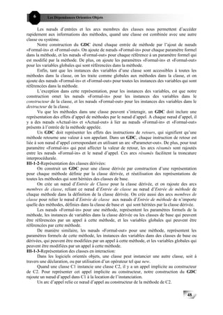 6       Les Dépendances Orientées Objets


       Les nœuds d’entrées et les arcs membres des classes nous permettent d’accéder
rapidement aux informations des méthodes, quand une classe est combinée avec une autre
classe ou système.
       Notre construction du GDC étend chaque entrée de méthode par l’ajout de nœuds
«Formal-in» et «Formal-out». On ajoute de nœuds «Formal-in» pour chaque paramètre formel
dans la méthode, et les nœuds «Formal-out» pour chaque référence à un paramètre formel qui
est modifié par la méthode. De plus, on ajoute les paramètres «Formal-in» et «Formal-out»
pour les variables globales qui sont référencées dans la méthode.
       Enfin, tant que les instances des variables d’une classe sont accessibles à toutes les
méthodes dans la classe, on les traite comme globales aux méthodes dans la classe, et on
ajoute des nœuds «Formal-in» et «Formal-out» pour toutes les instances des variables qui sont
référencées dans la méthode.
       L’exception dans cette représentation, pour les instances des variables, est que notre
construction omet les nœuds «Formal-in» pour les instances des variables dans le
constructeur de la classe, et les nœuds «Formal-out» pour les instances des variables dans le
destructeur de la classe.
       Vu que les méthodes dans une classe peuvent s’interagir, un GDC doit inclure une
représentation des effets d’appel de méthodes par le nœud d’appel. A chaque nœud d’appel, il
y a des nœuds «Actual-in» et «Actual-out» à lier au nœuds «Formal-in» et «Formal-out»
présents à l’entrée de la méthode appelée.
       Un GDC doit représenter les effets des instructions de retours, qui signifient qu’une
méthode retourne une valeur à son appelant. Dans un GDC, chaque instruction de retour est
liée à son nœud d’appel correspondant en utilisant un arc «Parameter-out». De plus, pour tout
paramètre «Formal-in» qui peut affecter la valeur de retour, les arcs résumés sont rajoutés
entre les nœuds «Formal-in» et le nœud d’appel. Ces arcs résumés facilitent la troncature
interprocédurale.
III-1-2-Représentation des classes dérivées:
       On construit un GDC pour une classe dérivée par construction d’une représentation
pour chaque méthode définie par la classe dérivée, et réutilisation des représentations de
toutes les méthodes qui sont héritées des classes de base.
       On crée un nœud d’Entrée de Classe pour la classe dérivée, et on rajoute des arcs
membres de classe, reliant ce nœud d’Entrée de classe au nœud d’Entrée de méthode de
chaque méthode dans la définition de la classe dérivée. On crée aussi des arcs membres de
classe pour relier le nœud d’Entrée de classe aux nœuds d’Entrée de méthode de n’importe
quelle des méthodes, définies dans la classe de base et qui sont héritées par la classe dérivée.
       Les nœuds «Formal-in» pour une méthode, représentent les paramètres formels de la
méthode, les instances de variables dans la classe dérivée ou les classes de base qui peuvent
être référencées par un appel à cette méthode, et les variables globales qui peuvent être
référencées par cette méthode.
       De manière similaire, les nœuds «Formal-out» pour une méthode, représentent les
paramètres formels de cette méthode, les instances des variables dans des classes de base ou
dérivées, qui peuvent être modifiées par un appel à cette méthode, et les variables globales qui
peuvent être modifiées par un appel à cette méthode.
III-1-3-Représentation des classes en interaction:
       Dans les logiciels orientés objets, une classe peut instancier une autre classe, soit à
travers une déclaration, ou par utilisation d’un opérateur tel que new.
       Quand une classe C1 instancie une classe C2, il y a un appel implicite au constructeur
de C2. Pour représenter cet appel implicite au constructeur, notre construction du GDC
rajoute un nœud d’appel dans C1 à la location de l’instanciation.
       Un arc d’appel relie ce nœud d’appel au constructeur de la méthode de C2.

                                                                                          48
 