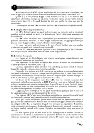 6      Les Dépendances Orientées Objets


      Notre construction du GDC rajoute aussi des nœuds « Actual-in » et « Actual-out » au
nœud d’appel pour relier les nœuds «Formal-in» et «Formal-out» dans le constructeur de C2.
      Quand il y a une position d’appel d’une méthode M1 de C1 à la méthode M2
appartenant à l’interface publique de C2, notre construction rajoute un arc d’appel entre le
nœud d’appel dans C1 et le nœud d’entrée de M2, sans oublier le rajout des arcs du
paramétrage.
      Le chaînage de ces deux GDC forme un nouveau GDC représentant un système partiel.

III-1-4-Représentation du polymorphisme:
      Un GDC doit représenter les appels polymorphiques de méthodes, qui se produisent
quand un appel de méthode est lancé, et la destination de l’appel est inconnue au moment de
la compilation.
      Un GDC utilise un nœud Choix Polymorphique pour représenter le choix dynamique
parmi les destinations possibles. Un nœud d’appel correspondant à un appel polymorphique
possède un arc d’appel incidant à un nœud de choix polymorphique.
      Un nœud de choix polymorphique a des arcs d’appel incidant aux sous-graphes
représentant les appels pour chaque destination possible.
      Le nœud de choix polymorphique représente la sélection dynamique d’une destination.
Une analyse statique, à l’encontre, doit considérer toutes les possibilités.

III-2-Systèmes Incomplets:
       Les classes et ses bibliothèques sont souvent développées indépendamment des
programmes d’application qui les utilisent.
       Pour représenter ces systèmes incomplets pour analyse, on simule les environnements
d’appels possibles en utilisant un frame.[12]
       Un frame représente un pilote universel pour une classe, qui nous permet de simuler
l’appel des méthodes publiques dans n’importe quel ordre.
       En premier lieu, un frame appelle le constructeur de la classe, et entre par la suite dans
une boucle qui possède des appels à chaque méthode publique dans la classe. Pour chacune
des itérations de cette boucle, le contrôle peut passer à n’importe quelle méthode publique. A
la fin de cette boucle, le frame appelle le destructeur de la classe.
       Un frame est le programme main d’un GDS pour un système incomplet. Par
conséquent, on l’utilise pour construire un GDP. L’appel au constructeur, la boucle du frame
et l’appel au destructeur sont tous en dépendance de contrôle avec le nœud Entrée du frame.
La boucle du frame est aussi en dépendance de contrôle avec elle même. Finalement, l’appel
du frame est en dépendance de contrôle avec sa boucle.
       L’appel du frame est remplacé par des appels aux méthodes publiques dans la classe, et
les nœuds paramètres sont rajoutés aux endroits des appels.
       Pour créer un GDP d’un frame d’une classe particulière, on remplace le nœud d’appel
du frame par les nœuds d’appel pour chaque méthode publique dans la classe.
       Notez que, vu que les variables gardent leurs valeurs entre les appels des méthodes, il
peut y avoir des dépendances de données entre les endroits des appels, même si les variables
ne sont pas visibles dans le programme d’appel. pour expliquer ces dépendances de données,
notre construction rajoute des arcs de dépendances de données entre les nœuds « Actual-out »
de chaque appel de méthode et les nœuds « Actual-in » correspondant à tout autre appel de
méthode.
       On doit signaler qu’on ne peut avoir un flux (propagation) de valeurs à travers le
constructeur de la classe, à l’exception des paramètres formels, vu qu’il n’existe aucune
valeur des instances de variables précédemment utilisées. De même, on ne reçoit aucun flux



                                                                                           49
 