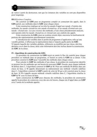 6       Les Dépendances Orientées Objets


de valeur à partir du destructeur, tant que les instances des variables ne sont pas disponibles
pour longtemps.

III-2-Systèmes Complets:
      On construit un GDS pour un programme complet en connectant des appels, dans le
GDS partiel, aux méthodes dans le GDC pour chaque classe.
      Cette construction implique qu’on relie les nœuds d’appel aux nœuds d’entrées des
méthodes, les nœuds «Actual-in» aux nœuds «Formal-in», et les nœuds «Formal-out» aux
nœuds «Actual-out». Les arcs résumés des méthodes, d’une classe précédemment analysée,
sont rajoutés entre les nœuds «Actual-in» et «Actual-out» aux endroits des appels.
      Cette construction du GDS, pour un système orienté objet, maximise la réutilisation de
portions des représentations précédemment construites.
      L’introduction de variables dans la portée du programme d’application, telle qu’une
variable globale, n’affecte pas la représentation dans n’importe quelle partie du GDC.
N’importe laquelle des variables globales, référencée ou modifiée par une classe, doit être
déclarée extern dans la classe, donc cette information doit être incluse durant la construction
du GDC de la classe.

IV- Algorithme de construction du GDS:
      La procédure de construction du GDS reçoit en entrée le flux de contrôle pour chaque
procédure ou méthode dans un programme, et fournit en sortie le GDS de ce denier. Cette
procédure construit le GDP pour l’ensemble des méthodes dans chaque classe.
      Pour calculer le GDP des méthodes d’une classe, la procédure de construction identifie
en premier lieu les méthodes qui ont besoin de nouveaux GDP. Ensuite, pour chaque méthode
M définie dans C, l’algorithme construit le GDP de M. Pour une méthode M définie dans une
classe de base, si M appelle directement ou indirectement une méthode virtuelle redéfinie
dans C, l’algorithme construit le GDP à partir de celui de M qui a été construit pour la classe
de base. Si M n’appelle aucune méthode virtuelle redéfinie dans C, l’algorithme réutilise le
GDP de M avec la classe de base.
      Après construction du GDP pour chacune des méthodes, la procédure de construction
appelle la procédure de connexion, avec des arcs de liaison, chaque site d’appel dans ces GDP
avec l’entrée de la méthode appelée.




                                                                                         50
 