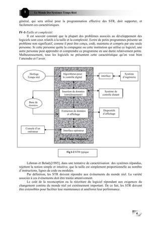 1        Le Monde Des Systèmes Temps Réel                                                 444


général, qui sera utilisé pour la programmation effective des STR, doit supporter, et
facilement ces caractéristiques.

IV-1-Taille et complexité:
       Il est souvent constaté que la plupart des problèmes associés au développement des
logiciels sont ceux relatifs à la taille et la complexité. Ecrire de petits programmes présente un
problème non significatif, comme il peut être conçu, codé, maintenu et compris par une seule
personne. Si cette personne quitte la compagnie ou cette institution qui utilise ce logiciel, une
autre personne peut apprendre et comprendre ce programme en une durée relativement petite.
Malheureusement, tous les logiciels ne présentent cette caractéristique qu’on veut bien
l’atteindre et l’avoir.



         Horloge                  Algorithmes pour                                     Système
                                  le contrôle digital            interface           d’ingénierie
        Temps réel




                                  Insertion de données              Système de
                                    (enrichissement)              contrôle distant

         Base de
         données

                                 Extraction de données            Dispositifs
                                      et affichage                d’affichage




     Console d’un
      opérateur                    Interface opérateur


                                Real Time computer


                                     Fig I-2:STR typique



       Lehman et Belady[1985], dans une tentative de caractérisation des systèmes répandus,
rejettent la notion simple et intuitive, que la taille est simplement proportionnelle au nombre
d’instructions, lignes de code ou modules.
       Par définition, les STR doivent répondre aux événements du monde réel. La variété
associée à ces événements doit être traitée attentivement.
       Le coût de la reconception ou la réécriture du logiciel répondant aux exigences du
changement continu du monde réel est extrêmement important. De ce fait, les STR doivent
être extensibles pour faciliter leur maintenance et améliorer leur performance.




                                                                                                    4
                                                                                                        4
 