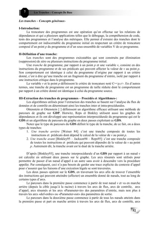 7       Les Tranches – Concepts De Base


Les tranches – Concepts généraux-

I-Introduction:
      La troncature des programmes est une opération qu’on effectue sur les relations de
dépendances et qui a plusieurs applications telles que le débogage, la compréhension de code,
tests des programmes et l’analyse des métriques. Elle permet d’extraire des tranches dont le
comportement est indiscernable du programme initial en respectant un critère de troncature
composé d’un point p du programme et d’un sous-ensemble de variables V de ce programme.

II-Définition d’une tranche:
      Les tranches sont des programmes exécutables qui sont construits par élimination
(suppression) de zéro ou plusieurs instructions du programme initial.
      Une tranche de programme, par rapport à un point p et une variable v, consiste en des
instructions du programme et de ses prédicats qui peuvent affecter la valeur de v au point p.
Son comportement est identique à celui du programme d’origine par rapport à un critère
donné, c’est à dire qu’une tranche est un fragment du programme d’entrée, isolé par rapport à
une instruction critique dans le programme.
      La variable v et le point p définissent le critère de troncature noté C=<p,v>. En d’autres
termes, une tranche de programme est un programme de taille réduite dont le comportement
par rapport à un critère donné est identique à celui du programme source.

III-Extraction des tranches de programmes – Procédés et Algorithmes-:
      Les algorithmes utilisés pour l’extraction des tranches se basent sur l’analyse du flux de
données et de contrôle en déterminant ainsi les tranches inter et intra-procédurales.
      Ottenstein et Ottenstein [ ] définissent un algorithme efficace utilisant une méthode de
parcours de graphe sur GDP. Horwitz, Reps et Binkley utilisent aussi les graphes de
dépendances et ils ont développé une représentation interprocédurale du programme qui est le
GDS et un algorithme de parcours du graphe en deux passes exploitant ce GDS.
      Notez que le type de parcours du GDS définit le type de la tranche, de ce fait, on a deux
types de tranches:
      1. Une tranche arrière [Weiser 84]: c’est une tranche composée de toutes les
          instructions et prédicats dont dépend le calcul de la valeur de v au point p.
      2. Une tranche avant [Binkley95 – Jackson94 – Reps95]: c’est une tranche composée
         de toutes les instructions et prédicats qui peuvent dépendre de la valeur de v au point
         p. Autrement dit, la tranche avant est le dual de la tranche arrière.

      D’après [Binkley93], une tranche interprocédurale d’un GDS par rapport à un nœud v
est calculée en utilisant deux passes sur le graphe. Les arcs résumés sont utilisés pour
permettre de passer d’un nœud d’appel à un autre sans avoir à descendre vers la procédure
appelée. Par conséquent, ceci n’a pas besoin de garder une trace explicite du contexte d’appel
pour s’assurer que les liaisons d’une exécution légale se sont traversées.
      Les deux passes opèrent sur le GDS, en traversant les arcs afin de trouver l’ensemble
des instructions qui peuvent atteindre (affecter) un ensemble donné de nœuds, tout au long de
certains types d’arcs.
      Le parcours dans la première passe commence à partir de tout nœud v et va en marche
arrière (depuis la cible jusqu’à la racine) à travers les arcs de flux, arcs de contrôle, arcs
d’appel, arcs résumés et les arcs «Parameter-in» des paramètres d’entrée, mais non plus à
travers les arcs «def-ordre» ou «Parameter-out» des paramètres de sortie.
      Le parcours dans la deuxième passe commence à partir de tous les nœuds atteints dans
la première passe et part en marche arrière à travers les arcs de flux, arcs de contrôle, arcs

                                                                                          52
 