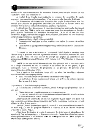 7       Les Tranches – Concepts De Base


résumés et les arcs «Parameter-out» des paramètres de sortie, mais non plus à travers les arcs
«def-ordre» ou les arcs «Parameter-in» .
       Le résultat d’une tranche interprocédurale se compose des ensembles de nœuds
rencontrés (parcourus) durant les deux phases (c’est un sous-graphe du graphe de départ).
       Pour la troncature intra-procédurale, la tranche d’un graphe de dépendances peut être
utilisée pour produire un programme exécutable par restriction du système initial aux
éléments dont les nœuds sont dans la tranche du graphe de dépendances.
       Il est totalement faux de considérer le même raisonnement sur une tranche directement
produite à partir d’un GDS vu qu’on peut trouver des instructions syntaxiquement illégales,
parce qu’elles contiennent des paramètres incompatibles. Ça est dû au fait que deux
instructions d’appel, représentant des appels d’une procédure, contiennent des sous-ensembles
différents de paramètres de la procédure.
       Il y a deux problèmes relatifs à l’incompatibilité:
       1. Deux endroits d’appel pour la même procédure peut inclure des nœuds «Actual-in»
            différents.
       2. Deux endroits d’appel pour la même procédure peut inclure des nœuds «Actual-out»
            différents.

      L’extraction de tranche (troncature) a grandement évolué depuis sa naissance dans
Weiser[1984], et plusieurs nouveaux algorithmes destinés à résoudre ce problème ont vu le
jours. Le plus connu est celui utilisant le concept des graphes de dépendances des
programmes (GDP)[Ferrante et Ottenstein 1987, Horwitz et al 1990, Ottenstein et Ottenstein
1984].
      Le GDP est une structure de données adéquate principalement pour la troncature, parce
qu’il intègre l’ensemble des flux de données et de contrôle en un seul graphe, et par
conséquent, réduit la troncature de programme en un problème de parcours d’un
graphe[Ottenstein et Ottenstein 1984].
      Dans le contexte des application temps réel, on admet les hypothèses suivantes
concernant la structure des programmes:
          Toute condition contient seulement une variable booléenne simple.
          Les instructions de saut inconditionnel tel que Goto et break ne sont pas présentes
          dans le code de la tâche.

Algorithme de la troncature des programmes:
      On va s’intéresser à la troncature exécutable, arrière et statique des programmes, c’est à
dire que:
           Chaque tranche est exécutable comme un programme propre.
           Les tranches sont calculées selon des données statiques disponibles, données arrières
           et les informations du flux de contrôle.
      Conceptuellement, une tranche arrière d’un programme P, par rapport à un point p et
une expression e, est composée des instructions de P et les prédicats de contrôle qui peuvent
affecter la valeur de e au point p.
      Le couple (p,e) est généralement appelé le critère de la troncature et la tranche associée
est notée P/(p,e). L’idée est que pour déterminer la valeur de e à p, on a besoin seulement
d’exécuter la tranche P/(p,e).
      L’algorithme d’extraction a besoin de considérer les trois types de dépendances de
données, de flux, anti-dépendances et dépendances de sortie. Ça peut être effectué de manière
directe par extension de la définition du GDP (ou GDS) pour avoir un GDPE (Graphe de
Dépendances de Programme Etendu).


                                                                                          53
 