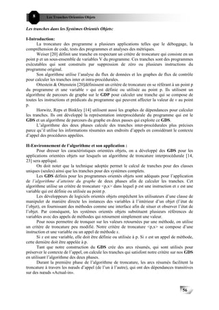 8       Les Tranches Orientées Objets


Les tranches dans les Systèmes Orientés Objets:

I-Introduction:
       La troncature des programme a plusieurs applications telles que le déboggage, la
compréhension de code, tests des programmes et analyses des métriques.
       Weiser [20] définit une tranche en respectant un critère de troncature qui consiste en un
point p et un sous-ensemble de variables V du programme. Ces tranches sont des programmes
exécutables qui sont construits par suppression de zéro ou plusieurs instructions du
programme original.
       Son algorithme utilise l’analyse du flux de données et les graphes de flux de contrôle
pour calculer les tranches inter et intra-procédurales.
       Ottestein & Ottenstein [20]définissent un critère de troncature en se référant à un point p
du programme et une variable v qui est définie ou utilisée au point p. Ils utilisent un
algorithme de parcours de graphe sur le GDP pour calculer une tranche qui se compose de
toutes les instructions et prédicats du programme qui peuvent affecter la valeur de v au point
p.
       Horwitz, Reps et Binkley [14] utilisent aussi les graphes de dépendances pour calculer
les tranches. Ils ont développé la représentation interprocédurale du programme qui est le
GDS et un algorithme de parcours du graphe en deux passes qui exploite ce GDS.
       L’algorithme des deux phases calcule des tranches inter-procédurales plus précises
parce qu’il utilise les informations résumées aux endroits d’appels en considérant le contexte
d’appel des procédures appelées.

II-Environnement de l’algorithme et son application :
      Pour dresser les caractéristiques orientées objets, on a développé des GDS pour les
applications orientées objets sur lesquels un algorithme de troncature interprocédurale [14,
23] sera appliqué.
      On doit noter que la technique adoptée permet le calcul de tranches pour des classes
uniques (seules) ainsi que les tranches pour des systèmes complets.
      Les GDS définis pour les programmes orientés objets sont adéquats pour l’application
de l’algorithme d’atteinte du graphe de deux phases afin de calculer les tranches. Cet
algorithme utilise un critère de troncature <p,x> dans lequel p est une instruction et x est une
variable qui est définie ou utilisée au point p.
      Les développeurs de logiciels orientés objets empêchent les utilisateurs d’une classe de
manipuler de manière directe les instances des variables à l’intérieur d’un objet (l’état de
l’objet), en fournissant des méthodes comme une interface afin de situer et observer l’état de
l’objet. Par conséquent, les systèmes orientés objets substituent plusieurs références de
variables avec des appels de méthodes qui retournent simplement une valeur.
      Pour nous permettre de tronquer sur les valeurs retournées par une méthode, on utilise
un critère de troncature peu modifié. Notre critère de troncature <p,x> se compose d’une
instruction et une variable ou un appel de méthode x.
      Si x est une variable, elle doit être définie ou utilisée à p. Si x est un appel de méthode,
cette dernière doit être appelée à p.
      Tant que notre construction du GDS crée des arcs résumés, qui sont utilisés pour
préserver le contexte de l’appel, on calcule les tranches qui satisfont notre critère sur nos GDS
en utilisant l’algorithme des deux phases.
      Durant la première phase de l’algorithme de troncature, les arcs résumés facilitent la
troncature à travers les nœuds d’appel (de l’un à l’autre), qui ont des dépendances transitives
sur des nœuds «Actual-in».



                                                                                           56
 