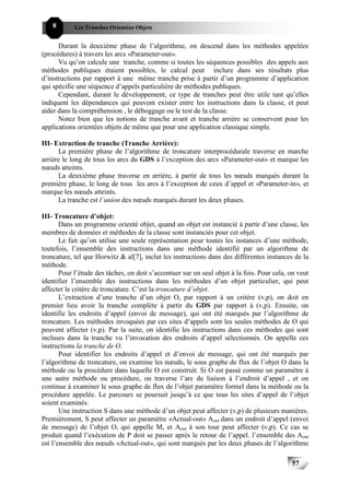 8       Les Tranches Orientées Objets


      Durant la deuxième phase de l’algorithme, on descend dans les méthodes appelées
(procédures) à travers les arcs «Parameter-out».
      Vu qu’on calcule une tranche, comme si toutes les séquences possibles des appels aux
méthodes publiques étaient possibles, le calcul peut inclure dans ses résultats plus
d’instructions par rapport à une même tranche prise à partir d’un programme d’application
qui spécifie une séquence d’appels particulière de méthodes publiques.
      Cependant, durant le développement, ce type de tranches peut être utile tant qu’elles
indiquent les dépendances qui peuvent exister entre les instructions dans la classe, et peut
aider dans la compréhension , le déboggage ou le test de la classe.
      Notez bien que les notions de tranche avant et tranche arrière se conservent pour les
applications orientées objets de même que pour une application classique simple.

III- Extraction de tranche (Tranche Arrière):
      La première phase de l’algorithme de troncature interprocédurale traverse en marche
arrière le long de tous les arcs du GDS à l’exception des arcs «Parameter-out» et marque les
nœuds atteints.
      La deuxième phase traverse en arrière, à partir de tous les nœuds marqués durant la
première phase, le long de tous les arcs à l’exception de ceux d’appel et «Parameter-in», et
marque les nœuds atteints.
      La tranche est l’union des nœuds marqués durant les deux phases.

III- Troncature d’objet:
       Dans un programme orienté objet, quand un objet est instancié à partir d’une classe, les
membres de données et méthodes de la classe sont instanciés pour cet objet.
       Le fait qu’on utilise une seule représentation pour toutes les instances d’une méthode,
toutefois, l’ensemble des instructions dans une méthode identifié par un algorithme de
troncature, tel que Horwitz & al[7], inclut les instructions dans des différentes instances de la
méthode.
       Pour l’étude des tâches, on doit s’accentuer sur un seul objet à la fois. Pour cela, on veut
identifier l’ensemble des instructions dans les méthodes d’un objet particulier, qui peut
affecter le critère de troncature. C’est la troncature d’objet.
       L’extraction d’une tranche d’un objet O, par rapport à un critère (v,p), on doit en
premier lieu avoir la tranche complète à partir du GDS par rapport à (v,p). Ensuite, on
identifie les endroits d’appel (envoi de message), qui ont été marqués par l’algorithme de
troncature. Les méthodes invoquées par ces sites d’appels sont les seules méthodes de O qui
peuvent affecter (v,p). Par la suite, on identifie les instructions dans ces méthodes qui sont
incluses dans la tranche vu l’invocation des endroits d’appel sélectionnés. On appelle ces
instructions la tranche de O.
       Pour identifier les endroits d’appel et d’envoi de message, qui ont été marqués par
l’algorithme de troncature, on examine les nœuds, le sous graphe de flux de l’objet O dans la
méthode ou la procédure dans laquelle O est construit. Si O est passé comme un paramètre à
une autre méthode ou procédure, on traverse l’arc de liaison à l’endroit d’appel , et on
continue à examiner le sous graphe de flux de l’objet paramètre formel dans la méthode ou la
procédure appelée. Le parcours se poursuit jusqu’à ce que tous les sites d’appel de l’objet
soient examinés.
       Une instruction S dans une méthode d’un objet peut affecter (v,p) de plusieurs manières.
Premièrement, S peut affecter un paramètre «Actual-out» Aout dans un endroit d’appel (envoi
de message) de l’objet O, qui appelle M, et Aout à son tour peut affecter (v,p). Ce cas se
produit quand l’exécution de P doit se passer après le retour de l’appel. l’ensemble des Aout
est l’ensemble des nœuds «Actual-out», qui sont marqués par les deux phases de l’algorithme

                                                                                            57
 