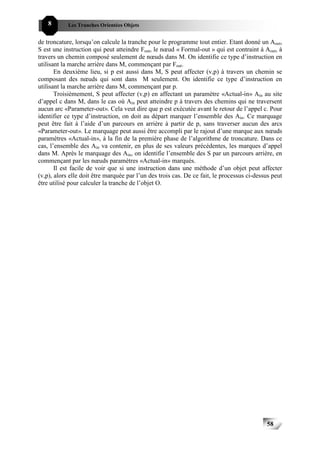 8       Les Tranches Orientées Objets


de troncature, lorsqu’on calcule la tranche pour le programme tout entier. Etant donné un Aout,
S est une instruction qui peut atteindre Fout, le nœud « Formal-out » qui est contraint à Aout, à
travers un chemin composé seulement de nœuds dans M. On identifie ce type d’instruction en
utilisant la marche arrière dans M, commençant par Fout.
       En deuxième lieu, si p est aussi dans M, S peut affecter (v,p) à travers un chemin se
composant des nœuds qui sont dans M seulement. On identifie ce type d’instruction en
utilisant la marche arrière dans M, commençant par p.
       Troisièmement, S peut affecter (v,p) en affectant un paramètre «Actual-in» Ain au site
d’appel c dans M, dans le cas où Ain peut atteindre p à travers des chemins qui ne traversent
aucun arc «Parameter-out». Cela veut dire que p est exécutée avant le retour de l’appel c. Pour
identifier ce type d’instruction, on doit au départ marquer l’ensemble des Ain. Ce marquage
peut être fait à l’aide d’un parcours en arrière à partir de p, sans traverser aucun des arcs
«Parameter-out». Le marquage peut aussi être accompli par le rajout d’une marque aux nœuds
paramètres «Actual-in», à la fin de la première phase de l’algorithme de troncature. Dans ce
cas, l’ensemble des Ain va contenir, en plus de ses valeurs précédentes, les marques d’appel
dans M. Après le marquage des Ain, on identifie l’ensemble des S par un parcours arrière, en
commençant par les nœuds paramètres «Actual-in» marqués.
       Il est facile de voir que si une instruction dans une méthode d’un objet peut affecter
(v,p), alors elle doit être marquée par l’un des trois cas. De ce fait, le processus ci-dessus peut
être utilisé pour calculer la tranche de l’objet O.




                                                                                            58
 