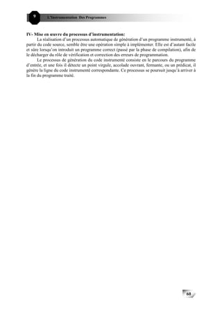 9      L’Instrumentation Des Programmes



IV- Mise en œuvre du processus d’instrumentation:
       La réalisation d’un processus automatique de génération d’un programme instrumenté, à
partir du code source, semble être une opération simple à implémenter. Elle est d’autant facile
et sûre lorsqu’on introduit un programme correct (passé par la phase de compilation), afin de
le décharger du rôle de vérification et correction des erreurs de programmation.
       Le processus de génération du code instrumenté consiste en le parcours du programme
d’entrée, et une fois il détecte un point virgule, accolade ouvrant, fermante, ou un prédicat, il
génère la ligne du code instrumenté correspondante. Ce processus se poursuit jusqu’à arriver à
la fin du programme traité.




                                                                                           60
 