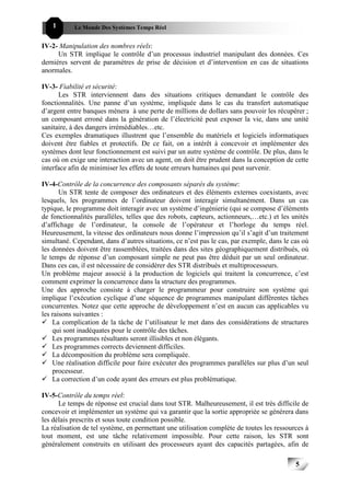 1       Le Monde Des Systèmes Temps Réel                                              555


IV-2- Manipulation des nombres réels:
      Un STR implique le contrôle d’un processus industriel manipulant des données. Ces
dernières servent de paramètres de prise de décision et d’intervention en cas de situations
anormales.

IV-3- Fiabilité et sécurité:
      Les STR interviennent dans des situations critiques demandant le contrôle des
fonctionnalités. Une panne d’un système, impliquée dans le cas du transfert automatique
d’argent entre banques mènera à une perte de millions de dollars sans pouvoir les récupérer ;
un composant erroné dans la génération de l’électricité peut exposer la vie, dans une unité
sanitaire, à des dangers irrémédiables…etc.
Ces exemples dramatiques illustrent que l’ensemble du matériels et logiciels informatiques
doivent être fiables et protectifs. De ce fait, on a intérêt à concevoir et implémenter des
systèmes dont leur fonctionnement est suivi par un autre système de contrôle. De plus, dans le
cas où on exige une interaction avec un agent, on doit être prudent dans la conception de cette
interface afin de minimiser les effets de toute erreurs humaines qui peut survenir.

IV-4-Contrôle de la concurrence des composants séparés du système:
       Un STR tente de composer des ordinateurs et des éléments externes coexistants, avec
lesquels, les programmes de l’ordinateur doivent interagir simultanément. Dans un cas
typique, le programme doit interagir avec un système d’ingénierie (qui se compose d’éléments
de fonctionnalités parallèles, telles que des robots, capteurs, actionneurs,…etc.) et les unités
d’affichage de l’ordinateur, la console de l’opérateur et l’horloge du temps réel.
Heureusement, la vitesse des ordinateurs nous donne l’impression qu’il s’agit d’un traitement
simultané. Cependant, dans d’autres situations, ce n’est pas le cas, par exemple, dans le cas où
les données doivent être rassemblées, traitées dans des sites géographiquement distribués, où
le temps de réponse d’un composant simple ne peut pas être déduit par un seul ordinateur.
Dans ces cas, il est nécessaire de considérer des STR distribués et multiprocesseurs.
Un problème majeur associé à la production de logiciels qui traitent la concurrence, c’est
comment exprimer la concurrence dans la structure des programmes.
Une des approche consiste à charger le programmeur pour construire son système qui
implique l’exécution cyclique d’une séquence de programmes manipulant différentes tâches
concurrentes. Notez que cette approche de développement n’est en aucun cas applicables vu
les raisons suivantes :
    La complication de la tâche de l’utilisateur le met dans des considérations de structures
    qui sont inadéquates pour le contrôle des tâches.
    Les programmes résultants seront illisibles et non élégants.
    Les programmes corrects deviennent difficiles.
    La décomposition du problème sera compliquée.
    Une réalisation difficile pour faire exécuter des programmes parallèles sur plus d’un seul
    processeur.
    La correction d’un code ayant des erreurs est plus problématique.

IV-5-Contrôle du temps réel:
      Le temps de réponse est crucial dans tout STR. Malheureusement, il est très difficile de
concevoir et implémenter un système qui va garantir que la sortie appropriée se générera dans
les délais prescrits et sous toute condition possible.
La réalisation de tel système, en permettant une utilisation complète de toutes les ressources à
tout moment, est une tâche relativement impossible. Pour cette raison, les STR sont
généralement construits en utilisant des processeurs ayant des capacités partagées, afin de

                                                                                           5
                                                                                               5
 