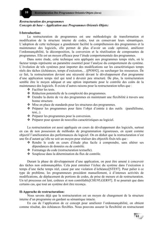 10     Restructuration Des Programmes Orientés Objets (Java)


Restructuration des programmes
Concepts de base – Application aux Programmes Orientés Objets:

I-Introduction:
      La restructuration de programmes est une méthodologie de transformation et
modification de la structure interne de codes, tout en conservant leurs sémantiques.
L’adoption de cette technique a grandement facilité la compréhension des programmes et la
maintenance des logiciels, elle permet de plus d’avoir un code optimisé, améliorer
l’ordonnançabilité, la décomposition, la conversion et la réutilisation de composantes de
programmes. Elle est un moyen efficace pour l’étude comportementale des programmes.
      Dans notre étude, cette technique sera appliquée aux programmes temps réels, où le
facteur temps représente un paramètre essentiel pour l’analyse du comportement du système.
L’évolution de tels systèmes peut importer des modifications sur les caractéristiques temps
réels des tâches (échéances, temps d’exécution,…)[POS92], ou surcharger les ressources. De
ce fait, la restructuration devient une nécessité devant le développement d'un programme
d’une application temps réel qui tend à devenir peu structuré. De plus, la restructuration
semble être le moyen adéquat et une option importante pour le contrôle des coûts de la
maintenance des logiciels. Il existe d’autres raisons pour la restructuration telles que :
          Faciliter les tests.
          Réduction potentielle de la complexité des programmes.
          Etendre la durée de vie des programmes en maintenant une flexibilité à travers une
          bonne structure.
          Mise en place de standards pour les structures des programmes.
          Préparer les programmes pour faire l’objet d’entrée à des outils (parallélisme,
          test,..).
          Préparer les programmes pour la conversion.
          Préparer pour ajouter de nouvelles caractéristiques au logiciel.

      La restructuration est aussi appliquée en cours de développement des logiciels, surtout
en cas de non possession de méthodes de programmation rigoureuses, en ayant comme
objectif l’amélioration des performances du logiciel. On en déduit que la restructuration n’est
une fin d’autant qu’elle ne soit un moyen pour réaliser des objectifs fixés tels que :
           Rendre le code en cours d’étude plus facile à comprendre, sans altérer ses
           dépendances de données ou de contrôle.
           Formatage du code (restructuration textuelle).
           Souplesse dans la détermination du flux de contrôle.

      Durant la phase de développement d’une application, on peut être amené à concevoir
des tâches non ordonnançables. Cela peut entraîner l’échec du système dans l’exécution à
temps d’une tâche temps réel, causé par une violation d’échéance[STE97]. Pour palier à ce
type de problème, les programmeurs procèdent manuellement, à d’intenses activités de
modifications, de déplacement de portions de codes, de prise de mesure et de restructuration.
Un tel processus est lent, coûteux et non contrôlable[CHU95,GER97]. Il se pourrait que dans
certains cas, que tout un système doit être reconçu.

II-Approche de restructuration:
      Nous savons déjà que la restructuration est un moyen de changement de la structure
interne d’un programme en gardant sa sémantique intacte.
      En cas de l’application de ce concept pour améliorer l’ordonnançabilité, on obtient
comme résultat, des échéances flexibles. Nous pouvons assurer la flexibilité en restructurant

                                                                                         61
 