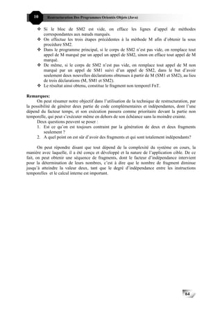 10     Restructuration Des Programmes Orientés Objets (Java)


         Si le bloc de SM2 est vide, on efface les lignes d’appel de méthodes
         correspondantes aux nœuds marqués.
         On effectue les trois étapes précédentes à la méthode M afin d’obtenir la sous
         procédure SM2.
         Dans le programme principal, si le corps de SM2 n’est pas vide, on remplace tout
         appel de M marqué par un appel un appel de SM2, sinon on efface tout appel de M
         marqué.
         De même, si le corps de SM2 n’est pas vide, on remplace tout appel de M non
         marqué par un appel de SM1 suivi d’un appel de SM2, dans le but d’avoir
         seulement deux nouvelles déclarations obtenues à partir de M (SM1 et SM2), au lieu
         de trois déclarations (M, SM1 et SM2).
         Le résultat ainsi obtenu, constitue le fragment non temporel FnT.

Remarques:
      On peut résumer notre objectif dans l’utilisation de la technique de restructuration, par
la possibilité de générer deux partie de code complémentaires et indépendantes, dont l’une
dépend du facteur temps, et son exécution passera comme prioritaire devant la partie non
temporelle, qui peut s’exécuter même en dehors de son échéance sans la moindre crainte.
      Deux questions peuvent se poser :
      1. Est ce qu’on est toujours contraint par la génération de deux et deux fragments
          seulement ?
      2. A quel point on est sûr d’avoir des fragments et qui sont totalement indépendants?

       On peut répondre disant que tout dépend de la complexité du système en cours, la
manière avec laquelle, il a été conçu et développé et la nature de l’application cible. De ce
fait, on peut obtenir une séquence de fragments, dont le facteur d’indépendance intervient
pour la détermination de leurs nombres, c’est à dire que le nombre de fragment diminue
jusqu’à atteindre la valeur deux, tant que le degré d’indépendance entre les instructions
temporelles et le calcul interne est important.




                                                                                         64
 