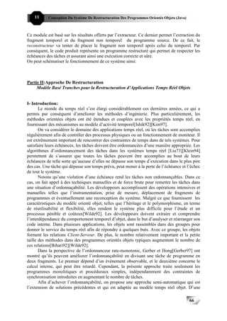 11     Conception Du Système De Restructuration Des Programmes Orientés Objets (Java)



Ce module est basé sur les résultats offerts par l’extracteur. Ce dernier permet l’extraction du
fragment temporel et du fragment non temporel du programme source. De ce fait, le
reconstructeur va tenter de placer le fragment non temporel après celui du temporel. Par
conséquent, le code produit représente un programme restructuré qui permet de respecter les
échéances des tâches et assurant ainsi une exécution correcte et sûre.
On peut schématiser le fonctionnement de ce système ainsi:



Partie II:Approche De Restructuration
     Modèle Basé Tranches pour la Restructuration d’Applications Temps Réel Objets


I- Introduction:
       Le monde du temps réel s’est élargi considérablement ces dernières années, ce qui a
permis par conséquent d’améliorer les méthodes d’ingénierie. Plus particulièrement, les
méthodes orientées objets ont été étendues et couplées avec les propriétés temps réel, en
fournissant des mécanismes au modèle d’activité temporel[Ishik92][Kim97].
       On va considérer le domaine des applications temps réel, où les tâches sont accomplies
régulièrement afin de contrôler des processus physiques ou un fonctionnement de moniteur. Il
est extrêmement important de rencontrer des contraintes de temps dans de tels systèmes. Pour
satisfaire leurs échéances, les tâches doivent être ordonnancées d’une manière appropriée. Les
algorithmes d’ordonnancement des tâches dans les systèmes temps réel [Liu73][Klein94]
permettent de s’assurer que toutes les tâches peuvent être accomplies au bout de leurs
échéances de telle sorte qu’aucune d’elles ne dépasse son temps d’exécution dans le plus pire
des cas. Une tâche qui dépasse son temps prévu, peut mener à la perte de l’échéance et l’échec
de tout le système.
       Notons qu’une violation d’une échéance rend les tâches non ordonnançables. Dans ce
cas, on fait appel à des techniques manuelles et de force brute pour remettre les tâches dans
une situation d’ordonnaçabilité. Les développeurs accomplissent des opérations intensives et
manuelles telles que l’instrumentation, prise de mesure, déplacement de fragments de
programmes et éventuellement une reconception du système. Malgré ce que fournissent les
caractéristiques du modèle orienté objet, telles que l’héritage et le polymorphisme, en terme
de réutilisabilité et flexibilité, elles rendent le système plus difficile pour l’étude et un
processus pénible et coûteux[Wilde92]. Les développeurs doivent extraire et comprendre
l’interdépendance du comportement temporel d’objet, dans le but d’analyser et réarranger son
code interne. Dans plusieurs applications, les objets sont rassemblés dans des groupes pour
donner le service du temps réel afin de répondre à quelques buts. Avec ce groupe, les objets
forment les relations Client-Serveur. De plus, le nombre relativement important et la petite
taille des méthodes dans des programmes orientés objets typiques augmentent le nombre de
ces relations[Bihari92][Wilde92].
       Dans la perspective de l’ordonnanceur rate-monotonic, Gerber et Hong[Gerber97] ont
montré qu’ils peuvent améliorer l’ordonnançabilité en divisant une tâche de programme en
deux fragments. Le premier dépend d’un événement observable, et le deuxième concerne le
calcul interne, qui peut être retardé. Cependant, la présente approche traite seulement les
programmes monolitiques et procéduraux simples, indépendamment des contraintes de
synchronisation introduites en augmentant le nombre de tâches.
       Afin d’achever l’ordonnançabilité, on propose une approche semi-automatique qui est
l’extension de solutions précédentes et qui est adaptée au modèle temps réel objet. D’une

                                                                                            66
 