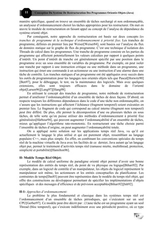 11     Conception Du Système De Restructuration Des Programmes Orientés Objets (Java)


manière spécifique, quand on trouve un ensemble de tâches surchargé et non ordonnançable,
un analyseur d’ordonnancement choisit les tâches appropriées pour les restructurer. On met en
œuvre le module de restructuration en faisant appel au concept de l’analyse de dépendance du
système orienté objet.
      Par conséquent, notre approche de restructuration est basée sur deux concepts :les
tranches de programme et la technique d’ordonnancement à priorité fixe. Les tranches de
programme, définies en premier lieu par Weiser[Weiser84], sont basées sur l’analyse du flux
de données statique sur le graphe de flux du programme. C’est une technique d’isolation des
Threads de calcul dans les programmes. Une tranche de programme consiste en les parties du
programme qui affectent potentiellement les valeurs calculées par rapport à quelques points
d’intérêt. Un point d’intérêt de tranche est généralement spécifié par une position dans le
programme avec un sous ensemble de variables du programme. Par exemple, on peut isoler
une tranche par rapport à une instruction critique ou une méthode dans un programme, une
instruction qui émet une commande à un actionneur ou une instruction d’une alarme dans une
tâche de contrôle. Les tranches statiques d’un programme ont été appliquées avec succès dans
les outils de programmation pour les langages non orientés objets tels que Pascal[Horwitz90]
[Ben97], pour le déboggage, le test, ou la maintenance des logiciels. Mais avec quelques
extensions, elles sont toujours efficaces dans le domaine de l’orienté
objet[Larsen96][Lang97][Hang98].
      En utilisant le concept des tranches de programme, notre méthode de restructuration
permet d’améliorer l’ordonnançabilité d’un ensemble de tâches de deux façons. D’abord, on
respecte toujours les différentes dépendances dans le code d’une tâche non ordonnançable, on
s’assure que les instructions qui affectent l’échéance (fragment temporel) soient exécutées en
premier lieu. Le fragment de code qui correspond au calcul interne (fragment non temporel)
peut être différé. De plus, elle permet la décomposition d’une ou plusieurs tâches en sous
tâches, de telle sorte qu’on puisse utiliser des méthodes d’ordonnancement à priorité fixe
généralisées[Härbour94], qui peuvent augmenter l’ordonnançabilité d’un ensemble de tâches,
mieux qu’appliquer l’algorithme rate-monotonic. En restructurant une tâche choisie parmi
l’ensemble de tâches d’origine, on peut augmenter l’ordonnançabilité totale.
      On a appliqué notre solution sur les applications temps réel Java, vu qu’il est
actuellement le langage le plus utilisé et qui est purement objet, ressemblant au langage
populaire C++, mais plus simple. En effet, en combinant les conventions spéciales du temps
réel de la machine virtuelle de Java avec les facilités de ce dernier, Java autant qu’un langage
objet pur, permet le traitement d’activités temps réel (ramasse miette, multithread, protection,
simplicité et portabilité)[Hamilton96].

II- Modèle Temps Réel Objet:
      Le modèle de calcul uniforme du paradigme orienté objet permet d’avoir une bonne
représentation des entités du temps réel, du point de vu physique ou logique[Bihari92]. Par
exemple, dans un logiciel de contrôle d’un manipulateur, les objets du logiciel représentent le
manipulateur soit même, les actionneurs et les entités conceptuelles du planificateur. Les
contraintes de temps[Das85] peuvent être représentées dans le modèle du temps réel objet, qui
offre des constructions au développeur permettant de spécifier les implémentations d’objets
spécifiques et des messages d’efficience et de prévision acceptables[Bihari92][Ish92].

II-1- Approches d’ordonnancement:
      Le problème le plus fondamental et classique dans les systèmes temps réel est
l’ordonnancement d’un ensemble de tâches périodiques, qui s’exécutent sur un seul
CPU[Gerber97]. Ce modèle peut être décrit par : (1)une tâche est un programme ayant un seul
Thread (bloc temporel), qui s’exécute indéfiniment avec une périodicité positive, où ce type

                                                                                            67
 