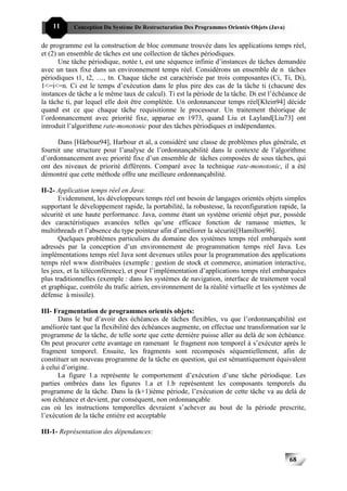 11     Conception Du Système De Restructuration Des Programmes Orientés Objets (Java)


de programme est la construction de bloc commune trouvée dans les applications temps réel,
et (2) un ensemble de tâches est une collection de tâches périodiques.
       Une tâche périodique, notée t, est une séquence infinie d’instances de tâches demandée
avec un taux fixe dans un environnement temps réel. Considérons un ensemble de n tâches
périodiques t1, t2, …, tn. Chaque tâche est caractérisée par trois composantes (Ci, Ti, Di),
1<=i<=n. Ci est le temps d’exécution dans le plus pire des cas de la tâche ti (chacune des
instances de tâche a le même taux de calcul). Ti est la période de la tâche. Di est l’échéance de
la tâche ti, par lequel elle doit être complétée. Un ordonnanceur temps réel[Klein94] décide
quand est ce que chaque tâche requisitionne le processeur. Un traitement théorique de
l’ordonnancement avec priorité fixe, apparue en 1973, quand Liu et Layland[Liu73] ont
introduit l’algorithme rate-monotonic pour des tâches périodiques et indépendantes.

      Dans [Härbour94], Harbour et al, a considéré une classe de problèmes plus générale, et
fournit une structure pour l’analyse de l’ordonnançabilité dans le contexte de l’algorithme
d’ordonnancement avec priorité fixe d’un ensemble de tâches composées de sous tâches, qui
ont des niveaux de priorité différents. Comparé avec la technique rate-monotonic, il a été
démontré que cette méthode offre une meilleure ordonnançabilité.

II-2- Application temps réel en Java:
       Evidemment, les développeurs temps réel ont besoin de langages orientés objets simples
supportant le développement rapide, la portabilité, la robustesse, la reconfiguration rapide, la
sécurité et une haute performance. Java, comme étant un système orienté objet pur, possède
des caractéristiques avancées telles qu’une efficace fonction de ramasse miettes, le
multithreads et l’absence du type pointeur afin d’améliorer la sécurité[Hamilton96].
       Quelques problèmes particuliers du domaine des systèmes temps réel embarqués sont
adressés par la conception d’un environnement de programmation temps réel Java. Les
implémentations temps réel Java sont devenues utiles pour la programmation des applications
temps réel www distribuées (exemple : gestion de stock et commerce, animation interactive,
les jeux, et la téléconférence), et pour l’implémentation d’applications temps réel embarquées
plus traditionnelles (exemple : dans les systèmes de navigation, interface de traitement vocal
et graphique, contrôle du trafic aérien, environnement de la réalité virtuelle et les systèmes de
défense à missile).

III- Fragmentation de programmes orientés objets:
      Dans le but d’avoir des échéances de tâches flexibles, vu que l’ordonnançabilité est
améliorée tant que la flexibilité des échéances augmente, on effectue une transformation sur le
programme de la tâche, de telle sorte que cette dernière puisse aller au delà de son échéance.
On peut procurer cette avantage en ramenant le fragment non temporel à s’exécuter après le
fragment temporel. Ensuite, les fragments sont recomposés séquentiellement, afin de
constituer un nouveau programme de la tâche en question, qui est sémantiquement équivalent
à celui d’origine.
      La figure 1.a représente le comportement d’exécution d’une tâche périodique. Les
parties ombrées dans les figures 1.a et 1.b représentent les composants temporels du
programme de la tâche. Dans la (k+1)ième période, l’exécution de cette tâche va au delà de
son échéance et devient, par conséquent, non ordonnançable
cas où les instructions temporelles devraient s’achever au bout de la période prescrite,
l’exécution de la tâche entière est acceptable

III-1- Représentation des dépendances:



                                                                                            68
 
