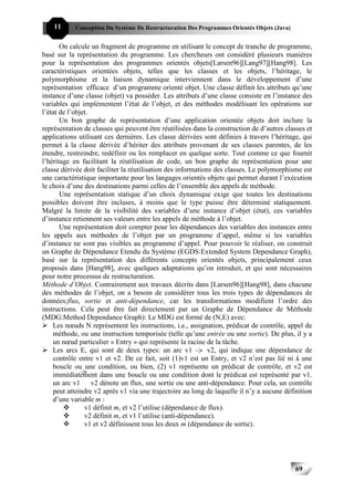 11      Conception Du Système De Restructuration Des Programmes Orientés Objets (Java)


       On calcule un fragment de programme en utilisant le concept de tranche de programme,
basé sur la représentation du programme. Les chercheurs ont considéré plusieurs manières
pour la représentation des programmes orientés objets[Larsen96][Lang97][Hang98]. Les
caractéristiques orientées objets, telles que les classes et les objets, l’héritage, le
polymorphisme et la liaison dynamique interviennent dans le développement d’une
représentation efficace d’un programme orienté objet. Une classe définit les attributs qu’une
instance d’une classe (objet) va posséder. Les attributs d’une classe consiste en l’instance des
variables qui implémentent l’état de l’objet, et des méthodes modélisant les opérations sur
l’état de l’objet.
       Un bon graphe de représentation d’une application orientée objets doit inclure la
représentation de classes qui peuvent être réutilisées dans la construction de d’autres classes et
applications utilisant ces dernières. Les classe dérivées sont définies à travers l’héritage, qui
permet à la classe dérivée d’hériter des attributs provenant de ses classes parentes, de les
étendre, restreindre, redéfinir ou les remplacer en quelque sorte. Tout comme ce que fournit
l’héritage en facilitant la réutilisation de code, un bon graphe de représentation pour une
classe dérivée doit faciliter la réutilisation des informations des classes. Le polymorphisme est
une caractéristique importante pour les langages orientés objets qui permet durant l’exécution
le choix d’une des destinations parmi celles de l’ensemble des appels de méthode.
       Une représentation statique d’un choix dynamique exige que toutes les destinations
possibles doivent être incluses, à moins que le type puisse être déterminé statiquement.
Malgré la limite de la visibilité des variables d’une instance d’objet (état), ces variables
d’instance retiennent ses valeurs entre les appels de méthode à l’objet.
       Une représentation doit compter pour les dépendances des variables des instances entre
les appels aux méthodes de l’objet par un programme d’appel, même si les variables
d’instance ne sont pas visibles au programme d’appel. Pour pouvoir le réaliser, on construit
un Graphe de Dépendance Etendu du Système (EGDS:Extended System Dependance Graph),
basé sur la représentation des différents concepts orientés objets, principalement ceux
proposés dans [Hang98], avec quelques adaptations qu’on introduit, et qui sont nécessaires
pour notre processus de restructuration.
Méthode d’Objet. Contrairement aux travaux décrits dans [Larsen96][Hang98], dans chacune
des méthodes de l’objet, on a besoin de considérer tous les trois types de dépendances de
données:flux, sortie et anti-dépendance, car les transformations modifient l’ordre des
instructions. Cela peut être fait directement par un Graphe de Dépendance de Méthode
(MDG:Method Dependance Graph): Le MDG est formé de (N,E) avec:
    Les nœuds N représentent les instructions, i.e., assignation, prédicat de contrôle, appel de
    méthode, ou une instruction temporisée (telle qu’une entrée ou une sortie). De plus, il y a
    un nœud particulier « Entry » qui représente la racine de la tâche.
    Les arcs E, qui sont de deux types: un arc v1             v2, qui indique une dépendance de
    contrôle entre v1 et v2. De ce fait, soit (1)v1 est un Entry, et v2 n’est pas lié ni à une
    boucle ou une condition, ou bien, (2) v1 représente un prédicat de contrôle, et v2 est
    immédiatement dans une boucle ou une condition dont le prédicat est représenté par v1.
    un arc v1 v2 dénote un flux, une sortie ou une anti-dépendance. Pour cela, un contrôle
    peut atteindre v2 après v1 via une trajectoire au long de laquelle il n’y a aucune définition
    d’une variable m :
                v1 définit m, et v2 l’utilise (dépendance de flux).
                v2 définit m, et v1 l’utilise (anti-dépendance).
                v1 et v2 définissent tous les deux m (dépendance de sortie).




                                                                                             69
 