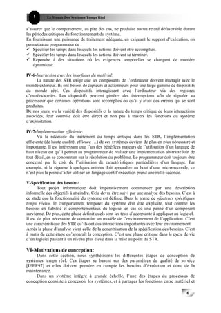 1       Le Monde Des Systèmes Temps Réel                                               666


s’assurer que le comportement, au pire des cas, ne produise aucun retard défavorable durant
les périodes critiques du fonctionnement du système.
En fournissant une puissance de traitement adéquate, en exigeant le support d’exécution, on
permettra au programmeur de :
    Spécifier les temps dans lesquels les actions doivent être accomplies.
    Spécifier les temps dans lesquels les actions doivent se terminer.
    Répondre à des situations où les exigences temporelles se changent de manière
    dynamique.

IV-6-Interaction avec les interfaces du matériel:
      La nature des STR exige que les composants de l’ordinateur doivent interagir avec le
monde extérieur. Ils ont besoin de capteurs et actionneurs pour une large gamme de dispositifs
du monde réel. Ces dispositifs interagissent avec l’ordinateur via des registres
d’entrées/sorties. Les dispositifs peuvent générer des interruptions afin de signaler au
processeur que certaines opérations sont accomplies ou qu’il y avait des erreurs qui se sont
produites.
De nos jours, vu la variété des dispositifs et la nature du temps critique de leurs interactions
associées, leur contrôle doit être direct et non pas à travers les fonctions du système
d’exploitation.

IV-7-Implémentation efficiente:
       Vu la nécessité du traitement du temps critique dans les STR, l’implémentation
efficiente (de haute qualité, efficace …) de ces systèmes devient de plus en plus nécessaire et
importante. Il est intéressant que l’un des bénéfices majeurs de l’utilisation d’un langage de
haut niveau est qu’il permet au programmeur de réaliser une implémentation abstraite loin de
tout détail, en se concentrant sur la résolution du problème. Le programmeur doit toujours être
concerné par le coût de l’utilisation de caractéristiques particulières d’un langage. Par
exemple, si la réponse à quelques entrées doit apparaître au bout d’une micro-seconde, ce
n’est plus la peine d’aller utiliser un langage dont l’exécution prend une milli-seconde.

V-Spécification des besoins:
       Tout projet informatique doit impérativement commencer par une description
informelle des objectifs à atteindre. Cela devra être suivi par une analyse des besoins. C’est à
ce stade que la fonctionnalité du système est définie. Dans le terme de «facteurs spécifiques
temps réels», le comportement temporel du système doit être explicite, tout comme les
besoins en fiabilité et comportementaux du logiciel en cas où une panne d’un composant
survienne. De plus, cette phase définit quels sont les tests d’acceptante à appliquer au logiciel.
Il est de plus nécessaire de construire un modèle de l’environnement de l’application. C’est
une caractéristique des STR qu’ils ont des interactions importantes avec leur environnement.
Après la phase d’analyse vient celle de la concrétisation de la spécification des besoins. C’est
à partir de cette étape qu’apparaît la conception. C’est une phase critique dans le cycle de vie
d’un logiciel passant à un niveau plus élevé dans la mise au point du STR.

VI-Motivations de conception:
     Dans cette section, nous synthétisons les différentes étapes de conception de
systèmes temps réel. Ces étapes se basent sur des paramètres de qualité de service
[IEEE97] et elles doivent prendre en compte les besoins d’évolution et donc de la
maintenance.
     Dans un système intégré à grande échelle, l’une des étapes du processus de
conception consiste à concevoir les systèmes, et à partager les fonctions entre matériel et

                                                                                             6
                                                                                                 6
 