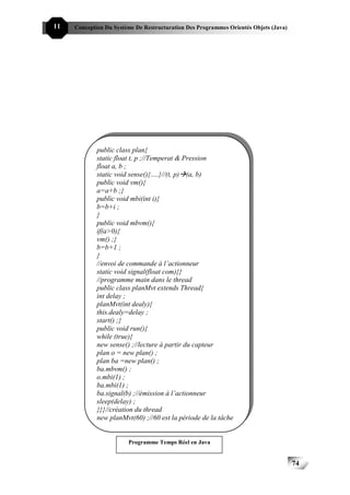 11   Conception Du Système De Restructuration Des Programmes Orientés Objets (Java)




             public class plan{
             static float t, p ;//Temperat & Pression
             float a, b ;
             static void sense(){….}//(t, p) (a, b)
             public void vm(){
             a=a+b ;}
             public void mbi(int i){
             b=b+i ;
             }
             public void mbvm(){
             if(a>0){
             vm() ;}
             b=b+1 ;
             }
             //envoi de commande à l’actionneur
             static void signal(float com){}
             //programme main dans le thread
             public class planMvt extends Thread{
             int delay ;
             planMvt(int dealy){
             this.dealy=delay ;
             start() ;}
             public void run(){
             while (true){
             new sense() ;//lecture à partir du capteur
             plan o = new plan() ;
             plan ba =new plan() ;
             ba.mbvm() ;
             o.mbi(1) ;
             ba.mbi(1) ;
             ba.signal(b) ;//émission à l’actionneur
             sleep(delay) ;
             }}}//création du thread
             new planMvt(60) ;//60 est la période de la tâche


                        Programme Temps Réel en Java


                                                                                      74
 
