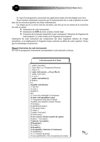 11     Conception Du Système De Restructuration Des Programmes Orientés Objets (Java)




      Il s’agit d’un programme concernant une application temps réel développée sous Java.
      Nous sommes maintenant concernés par la restructuration de ce code et générer un autre
plus sûr en exécution (générer une tâche ordonnancée).
      Les étapes qu’on va suivre sont les suivantes, une fois qu’on est certain de la correction
du code en entrée:
               Génération du code instrumenté.
               Génération du GDS de notre système orienté objet.
               Extraction de la tranche temporelle et par conséquent l’obtention du fragment du
               code temporel. Le code restant est le fragment non temporel.
Génération du code restructuré par composition des deux fragments obtenus de l’étape
précédente, et en déplacement le fragment temps contraint au début du code à générer. Notez
que la sémantique est préservée.

Phase1:Génération du code instrumenté.
En voici le programme instrumenté correspondant à celui présenté ci-dessus.



                                   Code Instrumenté de la Tâche


                       1 public class plan{
                       2 static float t, p ;//Temperat & Pression
                       3 float a, b ;
                       4 static void sense(){….}//(t, p) (a, b)
                       5 public void vm(){
                       6 a=a+b ;}
                       7 public void mbi(int i){
                       8 b=b+i ;
                       9 }
                       10 public void mbvm(){
                       11 if(a>0){
                       12 vm() ;}
                       13 b=b+1 ;
                       14 }
                       15 //envoi de commande à l’actionneur
                       16 static void signal(float com){}
                       17 //programme main dans le thread
                       18 public class planMvt extends Thread{
                       19 int delay ;
                       20 planMvt(int dealy){
                       21 this.dealy=delay ;
                       22 start() ;}
                       23 public void run(){
                       24 while (true){
                       25 new sense() ;//lecture à partir du capteur
                       26 plan o = new plan() ;
                       27 plan ba =new plan() ;
                       28 ba.mbvm() ;
                       29 o.mbi(1) ;
                       30 ba.mbi(1) ;
                       31 ba.signal(b) ;//émission à l’actionneur
                       32 sleep(delay) ;
                       33 }}}//création du thread                                           75
                       34 new planMvt(60) ;//60 est la période de la tâche
 