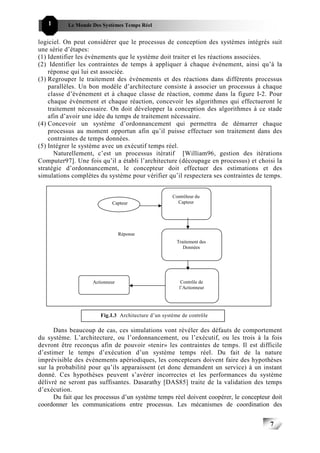 1       Le Monde Des Systèmes Temps Réel                                          777


logiciel. On peut considérer que le processus de conception des systèmes intégrés suit
une série d’étapes:
(1) Identifier les événements que le système doit traiter et les réactions associées.
(2) Identifier les contraintes de temps à appliquer à chaque événement, ainsi qu’à la
    réponse qui lui est associée.
(3) Regrouper le traitement des événements et des réactions dans différents processus
    parallèles. Un bon modèle d’architecture consiste à associer un processus à chaque
    classe d’événement et à chaque classe de réaction, comme dans la figure I-2. Pour
    chaque événement et chaque réaction, concevoir les algorithmes qui effectueront le
    traitement nécessaire. On doit développer la conception des algorithmes à ce stade
    afin d’avoir une idée du temps de traitement nécessaire.
(4) Concevoir un système d’ordonnancement qui permettra de démarrer chaque
    processus au moment opportun afin qu’il puisse effectuer son traitement dans des
    contraintes de temps données.
(5) Intégrer le système avec un exécutif temps réel.
      Naturellement, c’est un processus itératif [William96, gestion des itérations
Computer97]. Une fois qu’il a établi l’architecture (découpage en processus) et choisi la
stratégie d’ordonnancement, le concepteur doit effectuer des estimations et des
simulations complètes du système pour vérifier qu’il respectera ses contraintes de temps.


                                                     Contrôleur du
                            Capteur                    Capteur




                                 Réponse
                                                       Traitement des
                                                          Données




                    Actionneur                           Contrôle de
                                                        l’Actionneur




                       Fig.I.3 Architecture d’un système de contrôle

      Dans beaucoup de cas, ces simulations vont révéler des défauts de comportement
du système. L’architecture, ou l’ordonnancement, ou l’exécutif, ou les trois à la fois
devront être reconçus afin de pouvoir «tenir» les contraintes de temps. Il est difficile
d’estimer le temps d’exécution d’un système temps réel. Du fait de la nature
imprévisible des événements apériodiques, les concepteurs doivent faire des hypothèses
sur la probabilité pour qu’ils apparaissent (et donc demandent un service) à un instant
donné. Ces hypothèses peuvent s’avérer incorrectes et les performances du système
délivré ne seront pas suffisantes. Dasarathy [DAS85] traite de la validation des temps
d’exécution.
      Du fait que les processus d’un système temps réel doivent coopérer, le concepteur doit
coordonner les communications entre processus. Les mécanismes de coordination des


                                                                                       7
                                                                                           7
 
