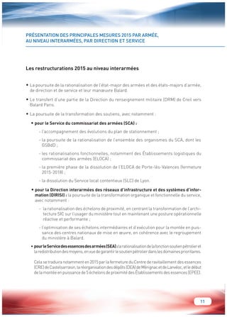11 
PRÉSENTATION DES PRINCIPALES MESURES 2015 PAR ARMÉE, 
AU NIVEAU INTERARMÉES, PAR DIRECTION ET SERVICE 
Les restructurations 2015 au niveau interarmées 
• La poursuite de la rationalisation de l’état-major des armées et des états-majors d’armée, 
de direction et de service et leur manoeuvre Balard. 
• Le transfert d’une partie de la Direction du renseignement militaire (DRM) de Creil vers 
Balard Paris. 
• La poursuite de la transformation des soutiens, avec notamment : 
• pour le Service du commissariat des armées (SCA) : 
- l’accompagnement des évolutions du plan de stationnement ; 
- la poursuite de la rationalisation de l’ensemble des organismes du SCA, dont les 
GSBdD ; 
- les rationalisations fonctionnelles, notamment des Établissements logistiques du 
commissariat des armées (ELOCA) ; 
- la première phase de la dissolution de l’ELOCA de Porte-lès-Valences (fermeture 
2015-2018) ; 
- la dissolution du Service local contentieux (SLC) de Lyon. 
• pour la Direction interarmées des réseaux d’infrastructure et des systèmes d’infor-mation 
(DIRISI) : la poursuite de la transformation organique et fonctionnelle du service, 
avec notamment : 
- la rationalisation des échelons de proximité, en centrant la transformation de l’archi-tecture 
SIC sur l’usager du ministère tout en maintenant une posture opérationnelle 
réactive et performante ; 
- l’optimisation de ses échelons intermédiaires et d’exécution pour la montée en puis-sance 
des centres nationaux de mise en oeuvre, en cohérence avec le regroupement 
du ministère à Balard. 
• pour le Service des essences des armées (SEA) : la rationalisation de la fonction soutien pétrolier et 
la redistribution des moyens, en vue de garantir le soutien pétrolier dans les domaines prioritaires. 
Cela se traduira notamment en 2015 par la fermeture du Centre de ravitaillement des essences 
(CRE) de Castelsarrasin, la réorganisation des dépôts (DEA) de Mérignac et de Lanvéoc, et le début 
de la montée en puissance de 5 échelons de proximité des Établissements des essences (EPEE). 
 