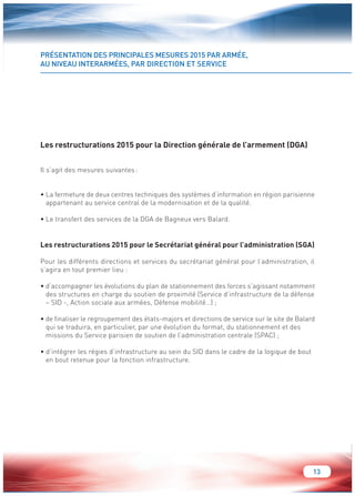13 
PRÉSENTATION DES PRINCIPALES MESURES 2015 PAR ARMÉE, 
AU NIVEAU INTERARMÉES, PAR DIRECTION ET SERVICE 
Les restructurations 2015 pour la Direction générale de l’armement (DGA) 
Il s’agit des mesures suivantes : 
• La fermeture de deux centres techniques des systèmes d’information en région parisienne 
appartenant au service central de la modernisation et de la qualité. 
• Le transfert des services de la DGA de Bagneux vers Balard. 
Les restructurations 2015 pour le Secrétariat général pour l’administration (SGA) 
Pour les différents directions et services du secrétariat général pour l’administration, il 
s’agira en tout premier lieu : 
• d’accompagner les évolutions du plan de stationnement des forces s’agissant notamment 
des structures en charge du soutien de proximité (Service d’infrastructure de la défense 
– SID -, Action sociale aux armées, Défense mobilité…) ; 
• de finaliser le regroupement des états-majors et directions de service sur le site de Balard 
qui se traduira, en particulier, par une évolution du format, du stationnement et des 
missions du Service parisien de soutien de l’administration centrale (SPAC) ; 
• d’intégrer les régies d’infrastructure au sein du SID dans le cadre de la logique de bout 
en bout retenue pour la fonction infrastructure. 
 
