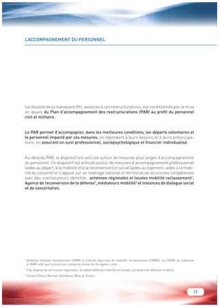 17 
L’ACCOMPAGNEMENT DU PERSONNEL 
La réussite de la manoeuvre RH, associée à ces restructurations, est conditionnée par la mise 
en oeuvre du Plan d’accompagnement des restructurations (PAR) au profit du personnel 
civil et militaire. 
Le PAR permet d’accompagner, dans les meilleures conditions, les départs volontaires et 
le personnel impacté par ces mesures, en répondant à leurs besoins et à leurs préoccupa-tions, 
en assurant un suivi professionnel, sociopsychologique et financier individualisé. 
Au-delà du PAR, le dispositif est articulé autour de mesures plus larges d’accompagnement 
du personnel. Ce dispositif est articulé autour de mesures d’accompagnement professionnel 
(aides au départ, à la mobilité et à la reconversion) et social (aides au logement, aides à la mobi-lité 
du conjoint) et s’appuie sur un maillage national et territorial de structures compétentes 
avec des interlocuteurs identifiés : antennes régionales et locales mobilité reclassement1, 
Agence de reconversion de la défense2, médiateurs mobilité3 et instances de dialogue social 
et de concertation. 
1 Antenne mobilité reclassement (AMR) et Cellule régionale de mobilité reclassement (CRMR). La CRMR se substitue 
à l’AMR sitôt que la structure comporte moins de dix agents civils. 
2 Elle dispose de structures régionales, les pôles défense mobilité, et locales, les antennes défense mobilité. 
3 Situés à Paris, Rennes, Bordeaux, Metz et Toulon. 
 