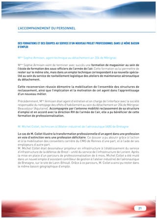 21 
L’ACCOMPAGNEMENT DU PERSONNEL 
DES FORMATIONS ET DES ÉQUIPES AU SERVICE D’UN NOUVEAU PROJET PROFESSIONNEL DANS LE MÊME BASSIN 
D’EMPLOI 
Mme Sophie Armisen, agent technique au détachement air 204 de Mérignac 
Mme Sophie Armisen vient de terminer avec succès une formation de magasinier au sein de 
l’école de formation des sous-officiers de l’armée de l’air. Cette formation va lui permettre de 
rester sur le même site, mais dans un emploi technique correspondant à sa nouvelle spécia-lité 
au sein du service de ravitaillement logistique des ateliers de maintenance aéronautique 
du détachement. 
Cette reconversion réussie démontre la mobilisation de l’ensemble des structures de 
reclassement, ainsi que l’implication et la motivation de cet agent dans l’apprentissage 
d’un nouveau métier. 
Précédemment, Mme Armisen était agent d’entretien et en charge de l’interface avec la société 
responsable du nettoyage des effets d’habillement au sein du détachement air 204 de Mérignac 
Beauséjour (Aquitaine). Accompagnée par l’antenne mobilité reclassement de sa structure 
d’emploi et en accord avec la direction RH de l’armée de l’air, elle a pu bénéficier de cette 
formation de professionnalisation. 
M. Michel Collet, technicien à l’Atelier industriel de l’aéronautique (AIA) de Bretagne 
Le cas de M. Collet illustre la transformation professionnelle d’un agent dans une profession 
en voie d’extinction vers une profession déficitaire. Ce dossier a pu aboutir grâce à l’action 
et à la mobilisation des conseillers carrière du CMG de Rennes d’une part, et à l’aide de ses 
employeurs d’autre part. 
M. Michel Collet était dessinateur projeteur en infrastructure à l’établissement du service 
d’infrastructure de la défense de Brest – unité du service de l’infrastructure de Lorient. Après 
la mise en place d’un parcours de professionnalisation de 6 mois, Michel Collet a été muté 
dans un nouvel emploi d’assistant contrôleur de gestion à l’atelier industriel de l’aéronautique 
de Bretagne, sur le site de Lann-Bihoué. Grâce à ce parcours, M. Collet a ainsi pu rester dans 
le même bassin géographique d’emploi. 
 