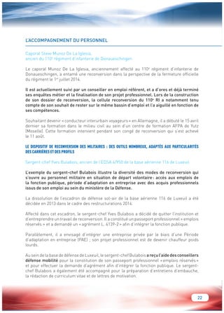 22 
L’ACCOMPAGNEMENT DU PERSONNEL 
Caporal Steve Munoz De La Iglesia, 
ancien du 110e régiment d’infanterie de Donaueschingen 
Le caporal Munoz De La Iglesia, anciennement affecté au 110e régiment d’infanterie de 
Donaueschingen, a entamé une reconversion dans la perspective de la fermeture officielle 
du régiment le 1er juillet 2014. 
Il est actuellement suivi par un conseiller en emploi référent, et a d’ores et déjà terminé 
ses enquêtes métier et la finalisation de son projet professionnel. Lors de la construction 
de son dossier de reconversion, la cellule reconversion du 110e RI a notamment tenu 
compte de son souhait de rester sur le même bassin d’emploi et l’a aiguillé en fonction de 
ses compétences. 
Souhaitant devenir « conducteur interurbain voyageurs » en Allemagne, il a débuté le 15 avril 
dernier sa formation dans le milieu civil au sein d’un centre de formation AFPA de Yutz 
(Moselle). Cette formation intervient pendant son congé de reconversion qui s’est achevé 
le 11 août. 
LE DISPOSITIF DE RECONVERSION DES MILITAIRES : DES OUTILS NOMBREUX, ADAPTÉS AUX PARTICULARITÉS 
DES CARRIÈRES ET DES PROFILS 
Sergent-chef Yves Bulabois, ancien de l’EDSA 4/950 de la base aérienne 116 de Luxeuil 
L’exemple du sergent-chef Bulabois illustre la diversité des modes de reconversion qui 
s’ouvre au personnel militaire en situation de départ volontaire : accès aux emplois de 
la fonction publique, période d’adaptation en entreprise avec des acquis professionnels 
issus de son emploi au sein du ministère de la Défense. 
La dissolution de l’escadron de défense sol-air de la base aérienne 116 de Luxeuil a été 
décidée en 2013 dans le cadre des restructurations 2014. 
Affecté dans cet escadron, le sergent-chef Yves Bulabois a décidé de quitter l’institution et 
d’entreprendre un travail de reconversion. Il a constitué un passeport professionnel « emplois 
réservés » et a demandé un « agrément L. 4139-2 » afin d’intégrer la fonction publique. 
Parallèlement, il a envisagé d’intégrer une entreprise privée par le biais d’une Période 
d’adaptation en entreprise (PAE) ; son projet professionnel est de devenir chauffeur poids 
lourds. 
Au sein de la base de défense de Luxeuil, le sergent-chef Bulabois a reçu l’aide des conseillers 
défense mobilité pour la constitution de son passeport professionnel « emplois réservés » 
et pour effectuer la demande d’agrément afin d’intégrer la fonction publique. Le sergent-chef 
Bulabois a également été accompagné pour la préparation d’entretiens d’embauche, 
la rédaction de curriculum vitae et de lettres de motivation. 
 