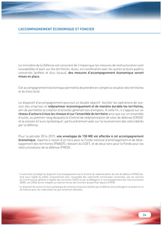 24 
L’ACCOMPAGNEMENT ÉCONOMIQUE ET FONCIER 
Le ministère de la Défense est conscient de l’impact que les mesures de restructuration sont 
susceptibles d’avoir sur les territoires. Aussi, en coordination avec les autres acteurs publics 
concernés (préfets et élus locaux), des mesures d’accompagnement économique seront 
mises en place. 
Cet accompagnement économique permettra de prendre en compte la situation des territoires 
et du tissu local. 
Le dispositif d’accompagnement poursuit un double objectif : faciliter les opérations de ces-sion 
des emprises et redynamiser économiquement et de manière durable les territoires, 
afin de permettre la création d’activités génératrices d’emplois. À cette fin, il s’appuie sur un 
réseau d’acteurs à tous les niveaux et sur l’ensemble du territoire ainsi que sur un ensemble 
d’outils, au premier rang desquels le Contrat de redynamisation de sites de défense (CRSD)1 
et la cession à l’euro symbolique2, particulièrement axés sur la reconversion des sites libérés 
par la défense. 
Pour la période 2014-2019, une enveloppe de 150 M€ est affectée à cet accompagnement 
économique, répartie à raison d’un tiers pour le Fonds national d’aménagement et de déve-loppement 
des territoires (FNADT), relevant du CGET, et de deux tiers pour le Fonds pour les 
restructurations de la défense (FRED). 
1 L’instrument privilégié du dispositif d’accompagnement est le Contrat de redynamisation de site de défense (CRSD) éla-boré 
sous l’égide du préfet, conjointement avec l’ensemble des collectivités territoriales concernées, par les services 
du Commissariat général à l’égalité des territoires (CGET) et par la Délégation à l’accompagnement des restructurations 
(DAR). Les CRSD seront intégrés au volet territorial des Contrats de plan État régions (CPER). 
2 Le dispositif de cession à l’euro symbolique de certaines emprises libérées par la défense sera aménagé et reconduit en loi 
de finances pour les collectivités les plus fortement affectées. 
 