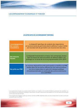 25 
L’ACCOMPAGNEMENT ÉCONOMIQUE ET FONCIER 
1 Les exonérations fiscales et sociales portent à la fois sur l’impôt sur les sociétés (bénéfices provenant des activités), sur 
les cotisations à la charge de l’employeur (assurances sociales et allocations familiales) et sur la contribution économique 
territoriale et de taxe foncière. 
2 Sont en particulier éligibles, quelle que soit leur activité, les PME implantées dans une zone d’emploi dont l’une des communes 
est bénéficiaire d’un CRSD. 
L’accompagnement 
des cessions 
immobilières 
Le dispositif spécifique de conduite des négociations 
en vue de la vente du patrimoine dont la défense n’a plus l’utilité 
est reconduit afin de permettre une reconversion des sites. 
Des mesures 
fiscales 
Le dispositif d’exonération en faveur des entreprises situées 
dans les Zones de restructurations de défense (ZRD) a été 
prolongé sur la durée de la loi de programmation 2014-20191. 
Des prêts aux PME 
Un nouveau dispositif de prêts participatifs au bénéfice de PME 
situées dans les territoires affectés par les restructurations 
est mis en place dans le cadre de la banque publique 
d’investissement,dans la continuité des actions antérieures 
de la SOFIRED2. 
LES AUTRES OUTILS DE L’ACCOMPAGNEMENT TERRITORIAL 
 