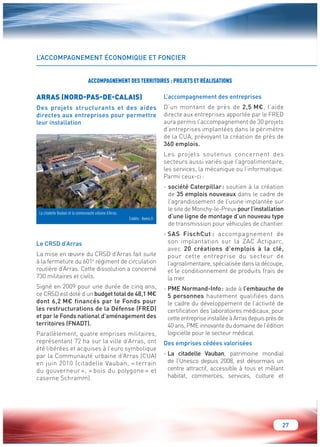 27 
L’ACCOMPAGNEMENT ÉCONOMIQUE ET FONCIER 
ARRAS (NORD-PAS-DE-CALAIS) 
Des projets structurants et des aides 
directes aux entreprises pour permettre 
leur installation 
Le CRSD d’Arras 
La mise en oeuvre du CRSD d’Arras fait suite 
à la fermeture du 601e régiment de circulation 
routière d’Arras. Cette dissolution a concerné 
730 militaires et civils. 
Signé en 2009 pour une durée de cinq ans, 
ce CRSD est doté d’un budget total de 48,1 M€ 
dont 6,2 M€ financés par le Fonds pour 
les restructurations de la Défense (FRED) 
et par le Fonds national d’aménagement des 
territoires (FNADT). 
Parallèlement, quatre emprises militaires, 
représentant 72 ha sur la ville d’Arras, ont 
été libérées et acquises à l’euro symbolique 
par la Communauté urbaine d’Arras (CUA) 
en juin 2010 (citadelle Vauban, « terrain 
du gouverneur », « bois du polygone » et 
caserne Schramm). 
L’accompagnement des entreprises 
D’un montant de près de 2,5 M€, l’aide 
directe aux entreprises apportée par le FRED 
aura permis l’accompagnement de 30 projets 
d’entreprises implantées dans le périmètre 
de la CUA, prévoyant la création de près de 
360 emplois. 
Les projets soutenus concernent des 
secteurs aussi variés que l’agroalimentaire, 
les services, la mécanique ou l’informatique. 
Parmi ceux-ci : 
- société Caterpillar : soutien à la création 
de 35 emplois nouveaux dans le cadre de 
l’agrandissement de l’usine implantée sur 
le site de Monchy-le-Preux pour l’installation 
d’une ligne de montage d’un nouveau type 
de transmission pour véhicules de chantier. 
- SAS FischCut : accompagnement de 
son implantation sur la ZAC Actiparc, 
avec 20 créations d’emplois à la clé, 
pour cette entreprise du secteur de 
l’agroalimentaire, spécialisée dans la découpe, 
et le conditionnement de produits frais de 
la mer. 
- PME Normand-Info : aide à l’embauche de 
5 personnes hautement qualifiées dans 
le cadre du développement de l’activité de 
certification des laboratoires médicaux, pour 
cette entreprise installée à Arras depuis près de 
40 ans, PME innovante du domaine de l’édition 
logicielle pour le secteur médical. 
Des emprises cédées valorisées 
- La citadelle Vauban, patrimoine mondial 
de l’Unesco depuis 2008, est désormais un 
centre attractif, accessible à tous et mêlant 
habitat, commerces, services, culture et 
ACCOMPAGNEMENT DES TERRITOIRES : PROJETS ET RÉALISATIONS 
La citadelle Vauban et la communauté urbaine d’Arras. 
Crédits : Hemis.fr 
 