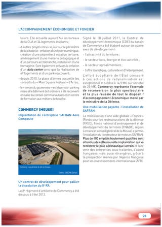 28 
L’ACCOMPAGNEMENT ÉCONOMIQUE ET FONCIER 
loisirs. Elle accueille aujourd’hui les bureaux 
de la CUA et 34 logements étudiants ; 
- d’autres projets ont vu le jour sur le périmètre 
de la citadelle : création d’un foyer numérique, 
création d’une pépinière à vocation tertiaire, 
aménagement d’une miellerie pédagogique et 
d’un parcours accrobranche, installation d’une 
fromagerie. Sont également prévues la création 
d’un data center ainsi que la réalisation de 
69 logements et d’un parking couvert ; 
- depuis 2010, la place d’armes accueille les 
concerts du « Main Square Festival » d’Arras ; 
- le « terrain du gouverneur » est devenu un parking 
relais et le bâtiment de l’ordinaire a été reconverti 
en salle du conseil communautaire et en centre 
de formation aux métiers de bouche. 
COMMERCY (MEUSE) 
Implantation de l’entreprise SAFRAN Aero 
Composite 
Un contrat de développement pour pallier 
la dissolution du 8e RA 
Le 8e régiment d’artillerie de Commercy a été 
dissous à l’été 2013. 
Signé le 18 juillet 2011, le Contrat de 
développement économique (CDE) du bassin 
de Commercy a été élaboré autour de quatre 
axes de développement : 
- l’attractivité du territoire ; 
- le secteur bois, énergie et éco-activités ; 
- le secteur agroalimentaire ; 
- l’offre touristique, culturelle et d’hébergement. 
L’effort budgétaire de l’État consacré 
à ces actions de redynamisation est 
exceptionnel et s’élève à 14,5 M€ sur un total 
de 25 M€. Commercy représente l’exemple 
de reconversion la plus spectaculaire 
et la plus réussie de tout le dispositif 
d’accompagnement économique mené par 
le ministère de la Défense. 
Une mobilisation payante : l’installation de 
SAFRAN 
La mobilisation d’une aide globale « France » 
(Fonds pour les restructurations de la défense 
[FRED], Fonds national d’aménagement et de 
développement du territoire [FNADT], région 
Lorraine et conseil général de la Meuse) a permis 
l’installation du constructeur de moteurs SAFRAN. 
Plus de 400 emplois hautement qualifiés sont 
attendus de cette nouvelle implantation qui va 
renforcer le pôle aéronautique lorrain et faire 
venir des entreprises sous-traitantes, d’abord 
françaises mais aussi étrangères, grâce à 
la prospection menée par l’Agence française 
pour les investissements internationaux (AFII). 
Commercy : vue aérienne du site en travaux. 
Crédits : SNECMA (Safran). 
 