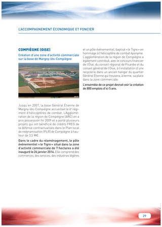29 
L’ACCOMPAGNEMENT ÉCONOMIQUE ET FONCIER 
COMPIÈGNE (OISE) 
Création d’une zone d’activité commerciale 
sur la base de Margny-lès-Compiègne 
Jusqu’en 2007, la base Général Étienne de 
Margny-lès-Compiègne accueillait le 6e régi-ment 
d’hélicoptères de combat. L’Agglomé-ration 
de la région de Compiègne (ARC) en a 
pris possession fin 2009 et a porté plusieurs 
projets qui ont bénéficié de crédits FRED de 
la défense contractualisés dans le Plan local 
de redynamisation (PLR) de Compiègne à hau-teur 
de 3,5 M€. 
Dans le cadre du réaménagement, le pôle 
événementiel « le Tigre » situé dans la zone 
d’activité commerciale de 7 hectares a été 
inauguré le 26 janvier 2014. Elle comprend des 
commerces, des services, des industries légères 
et un pôle événementiel, baptisé « le Tigre » en 
hommage à l’hélicoptère de combat éponyme. 
L’agglomération de la région de Compiègne a 
également contribué, avec le concours financier 
de l’État, du conseil régional de Picardie et du 
conseil général de l’Oise, à l’installation d’une 
recyclerie dans un ancien hangar du quartier 
Général Étienne qui trouvera, à terme, sa place 
dans la zone commerciale. 
L’ensemble de ce projet devrait voir la création 
de 800 emplois d’ici 5 ans. 
GIRATOIRE 
POLE EVENEMENTIEL RECYCLERIE 
LE TIGRE 
BATIMENT 80 
FENWICK 
JARDILAND 
POLE COMMERCE 
150 000 m² 
AIR TV 
OPTION POLE ACTIVITES 
120 000 m² 
TILTMANN 
OPTION 
COFILM EURODIRECT 
ATMR 
OPTION 
AFPA EPIDE 
