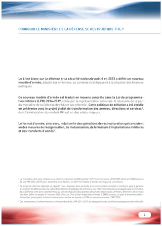 4 
POURQUOI LE MINISTÈRE DE LA DÉFENSE SE RESTRUCTURE-T-IL ? 
Le Livre blanc sur la défense et la sécurité nationale publié en 2013 a défini un nouveau 
modèle d’armée, adapté aux ambitions, au contexte stratégique et à la situation des finances 
publiques. 
Ce nouveau modèle d’armée est traduit en moyens concrets dans la Loi de programma-tion 
militaire (LPM) 2014-2019, votée par la représentation nationale. Il nécessite de la part 
du ministère de la Défense de réduire ses effectifs1. Cette politique de déflation a été établie 
en cohérence avec le projet global de transformation des armées, directions et services2, 
dont l’amélioration du modèle RH est un des volets majeurs. 
Le format d’armée, ainsi revu, induit enfin des opérations de restructuration qui consistent 
en des mesures de réorganisation, de mutualisation, de fermeture d’implantations militaires 
et des transferts d’unités3. 
1 Le ministère doit ainsi réduire ses effectifs d’environ 34 000 postes (10 175 au titre de la LPM 2009-2014 et 23 500 au titre 
de la LPM 2014-2019) pour atteindre, en effectifs, en 2019 le modèle d’armée défini par le Livre blanc. 
2 Ce projet de réforme répond à un objectif clair : disposer dans la durée d’un outil militaire complet et cohérent, apte à garantir 
les intérêts de défense dans le cadre de l’ambition stratégique de la France. Les réformes transverses engagées par le ministère 
de la Défense sont ainsi coordonnées au sein de chacune des grandes structures organiques. Armées, directions et services 
ont donc défini un projet à l’horizon 2020. Ainsi, le Chef d’état-major des armées (CEMA) a conçu un plan d’ensemble déter-minant 
les principales actions à mener pour mettre en oeuvre la LPM au sein des armées : CAP 2020. 
3 Ces manoeuvres s’échelonneront sur l’ensemble de la LPM 2014-2019, en adéquation avec la déflation progressive des effectifs. 
 