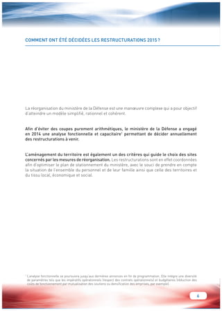 6 
COMMENT ONT ÉTÉ DÉCIDÉES LES RESTRUCTURATIONS 2015 ? 
La réorganisation du ministère de la Défense est une manoeuvre complexe qui a pour objectif 
d’atteindre un modèle simplifié, rationnel et cohérent. 
Afin d’éviter des coupes purement arithmétiques, le ministère de la Défense a engagé 
en 2014 une analyse fonctionnelle et capacitaire1 permettant de décider annuellement 
des restructurations à venir. 
L’aménagement du territoire est également un des critères qui guide le choix des sites 
concernés par les mesures de réorganisation. Les restructurations sont en effet coordonnées 
afin d’optimiser le plan de stationnement du ministère, avec le souci de prendre en compte 
la situation de l’ensemble du personnel et de leur famille ainsi que celle des territoires et 
du tissu local, économique et social. 
1 L’analyse fonctionnelle se poursuivra jusqu’aux dernières annonces en fin de programmation. Elle intègre une diversité 
de paramètres tels que les impératifs opérationnels (respect des contrats opérationnels) et budgétaires (réduction des 
coûts de fonctionnement par mutualisation des soutiens ou densification des emprises, par exemple). 
 