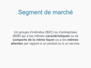 Segment de marché
Un groupe d’individus (B2C) ou d’entreprises
(B2B) qui a les mêmes caractéristiques ou se
comporte de la même façon ou a les mêmes
attentes par rapport à un produit ou à un service.
 